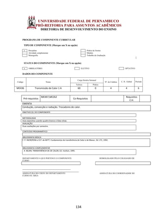 134
UNIVERSIDADE FEDERAL DE PERNAMBUCO
PRÓ-REITORIA PARA ASSUNTOS ACADÊMICOS
DIRETORIA DE DESENVOLVIMENTO DO ENSINO
PROGRAMA DE COMPONENTE CURRICULAR
TIPO DE COMPONENTE (Marque um X na opção)
x Disciplina Prática de Ensino
Atividade complementar Módulo
Monografia Trabalho de Graduação
STATUS DO COMPONENTE (Marque um X na opção)
x OBRIGATÓRIO ELETIVO OPTATIVO
DADOS DO COMPONENTE
Código Nome
Carga Horária Semanal
Nº. de Créditos C. H. Global Período
Teórica Prática
ME436 Transmissão de Calor 1 A 60 0 4 4 6
Pré-requisitos
MEXX7,ME262
Co-Requisitos
Requisitos
C.H.
EMENTA
Condução, convecção e radiação. Trocadores de calor.
OBJETIVO (S) DO COMPONENTE
METODOLOGIA
Aula expositiva usando quadro branco e Data-show.
AVALIAÇÃO
Duas avaliações por semestre.
CONTEÚDO PROGRAMÁTICO
BIBLIOGRAFIA BÁSICA
F. P. INCROPERA e D.P. de WITT; Fundamentos de transferência de Calor e de Massa , Ed. LTC, 1992.
BIBLIOGRAFIA COMPLEMENTAR
A. BEJAN; TRANSFERÊNCIA DE DE CALOR, Ed. markon, 1995.
DEPARTAMENTO A QUE PERTENCE O COMPONENTE HOMOLOGADO PELO COLEGIADO DE
CURSO
_________________________________________
________________________________________________
ASSINATURA DO CHEFE DO DEPARTAMENTO ASSINATURA DO COORDENADOR DO
CURSO OU ÁREA
 