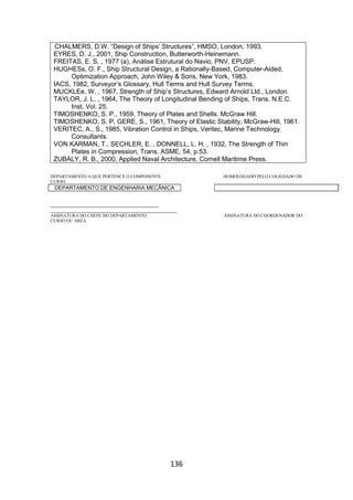 136
CHALMERS, D.W. “Design of Ships’ Structures”, HMSO, London, 1993.
EYRES, D. J., 2001, Ship Construction, Butterworth-Heinemann.
FREITAS, E. S. , 1977 (a), Análise Estrutural do Navio, PNV, EPUSP.
HUGHESs, O. F., Ship Structural Design, a Rationally-Based, Computer-Aided,
Optimization Approach, John Wiley & Sons, New York, 1983.
IACS, 1982, Surveyor’s Glossary, Hull Terms and Hull Survey Terms.
MUCKLEe, W. , 1967, Strength of Ship’s Structures, Edward Arnold Ltd., London.
TAYLOR, J. L. , 1964, The Theory of Longitudinal Bending of Ships, Trans. N.E.C.
Inst, Vol. 25.
TIMOSHENKO, S. P., 1959, Theory of Plates and Shells. McGraw Hill.
TIMOSHENKO, S. P, GERE, S., 1961, Theory of Elastic Stability, McGraw-Hill, 1961.
VERITEC, A., S., 1985, Vibration Control in Ships, Veritec, Marine Technology
Consultants.
VON KARMAN, T., SECHLER, E. , DONNELL, L. H. , 1932, The Strength of Thin
Plates in Compression, Trans. ASME, 54, p.53.
ZUBALY, R. B., 2000, Applied Naval Architecture, Cornell Maritime Press.
DEPARTAMENTO A QUE PERTENCE O COMPONENTE HOMOLOGADO PELO COLEGIADO DE
CURSO
DEPARTAMENTO DE ENGENHARIA MECÂNICA
_________________________________________
________________________________________________
ASSINATURA DO CHEFE DO DEPARTAMENTO ASSINATURA DO COORDENADOR DO
CURSO OU ÁREA
 