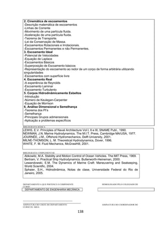 138
2. Cinemática de escoamentos
-Descrição matemática de escoamentos
-Linhas de Corrente
-Movimento de uma partícula fluida.
-Aceleração de uma partícula fluida.
-Teorema de Transporte.
-Lei da Conservação de Massa.
-Escoamentos Rotacionais e Irrotacionais.
-Escoamentos Permanentes e não Permanentes.
3. Escoamento Ideal
-Potencial de Velocidades
-Equação de Laplace
-Escoamentos Básicos
-Superposição de Escoamento básicos
-Representação do escoamento ao redor de um corpo de forma arbitrária utilizando
singularidades
-Escoamentos com superfície livre
4. Escoamento Real
-A experiência de Reynolds
-Escoamento Laminar
-Escoamento Turbulento
5. Corpos Hidrodinâmicamente Esbeltos
-Introdução
-Número de Keulegan-Carpenter
-Equação de Morrison
6. Análise Dimensional e Semelhança
-Teorema dos PI’s
-Semelhança
-Principais Grupos adimensionais
-Aplicação a problemas específicos
BIBLIOGRAFIA BÁSICA
LEWIS, E.V. Principles of Naval Architecture Vol I, II e III, SNAME Publ., 1990.
NEWMAN, J.N. Marine Hydrodynamics. The M.I.T. Press, Cambridge MA/USA, 1977.
JOURNÉE, J.M., Offshore Hydromechanics, Delft University, 2001.
MILNE-THOMSON, L. M. Theoretical Hydrodynamics, Dover, 1996.
WHITE, F. M. Fluid Mechanics, McGrawHill, 2001.
BIBLIOGRAFIA COMPLEMENTAR
Abkowitz, M.A. Stability and Motion Control of Ocean Vehicles. The MIT Press, 1969.
Bertram, V. Practical Ship Hydrodynamics. Butterworth-Heineman, 2000.
Lewandowski, E.M. The Dynamics of Marine Craft: Maneuvering and Seakeeping,
World Scientific, 2004.
Sphaier, S.H., Hidrodinâmica, Notas de clase, Universidade Federal do Rio de
Janeiro, 2005.
DEPARTAMENTO A QUE PERTENCE O COMPONENTE HOMOLOGADO PELO COLEGIADO DE
CURSO
DEPARTAMENTO DE ENGENHARIA MECÂNICA
_________________________________________
________________________________________________
ASSINATURA DO CHEFE DO DEPARTAMENTO ASSINATURA DO COORDENADOR DO
CURSO OU ÁREA
 