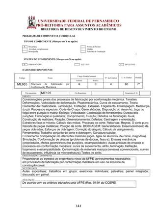 141
UNIVERSIDADE FEDERAL DE PERNAMBUCO
PRÓ-REITORIA PARA ASSUNTOS ACADÊMICOS
DIRETORIA DE DESENVOLVIMENTO DO ENSINO
PROGRAMA DE COMPONENTE CURRICULAR
TIPO DE COMPONENTE (Marque um X na opção)
X Disciplina Prática de Ensino
Atividade complementar Módulo
Monografia Trabalho de Graduação
STATUS DO COMPONENTE (Marque um X na opção)
X OBRIGATÓRIO ELETIVO x OPTATIVO
DADOS DO COMPONENTE
Código Nome
Carga Horária Semanal
Nº. de Créditos C. H. Global Período
Teórica Prática
ME605 Processos de Fabricação por
Conformação Mecânica
4 0 4 60 7º
Pré-requisitos ME105 Co-Requisitos Requisitos C.H.
EMENTA
Considerações gerais dos processos de fabricação por conformação mecânica. Tensões.
Deformações. Velocidade de deformação. Plastomecânica. Curva de escoamento. Teoria
Elementar da Plasticidade. Laminação. Trefilação. Extrusão. Forjamento. Estampagem. Metalurgia
do pó. Processos especiais. Corte de Chapa: Generalidades; Disposição do desenho; Jogo ou
folga entre punção e matriz; Esforço; Velocidade; Construção de ferramentas; Dureza dos
punções; Fabricação e qualidade; Comprimento; Fixação; Defeitos na fabricação; Guia;
Construção de matrizes; Fixação; Dimensionamento; Defeitos; Centragem e orientação;
Extratores fixos e móveis; Cálculo das molas; Processo de corte; Rebarbas; Regras; O corte puro;
Recorte de peças metálicas; Posição de corte. DOBRAGEM: Generalidades; Desenvolvimento de
peças dobradas; Esforços de dobragem; Correção do ângulo; Cálculo de alargamento;
Ferramentas; Trabalho conjunto de corte e dobragem; Curvatura tubular;
Enrolamento.Comparação de diferentes materiais (aços, ligas de alumínio, de cobre, magnésio).
Simulação. Conformação de chapas (problemas de dobras, fissura). Ensaios mecânicos
(propriedade, efeitos geométricos dos punções, estampabilidade). Aulas práticas de ensaios e
processos em conformação mecânica: curva de escoamento, atrito, laminação, trefilação,
forjamento e estampabilidade. Conformação de materiais maciços (ensaios convencionais, curvas
de escoamento, influência da microestrutura).Testes de atrito.
OBJETIVO (S) DO COMPONENTE
Proporcionar ao egresso de engenharia naval da UFPE conhecimentos necessários
em processos de fabricação por conformação mecânica em uso na industria de
construção naval.
METODOLOGIA
Aulas expositivas; trabalhos em grupo; exercícios individuais; palestras; painel integrado;
discussão em painel.
AVALIAÇÃO
De acordo com os critérios adotados pela UFPE (Res. 04/94 do CCEPE)
 