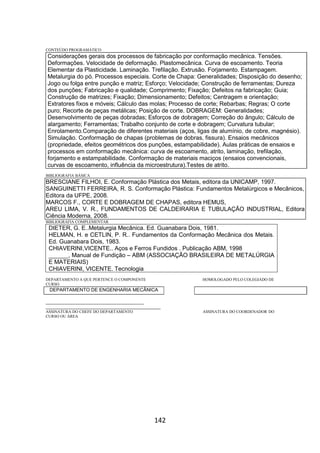 142
CONTEÚDO PROGRAMÁTICO
Considerações gerais dos processos de fabricação por conformação mecânica. Tensões.
Deformações. Velocidade de deformação. Plastomecânica. Curva de escoamento. Teoria
Elementar da Plasticidade. Laminação. Trefilação. Extrusão. Forjamento. Estampagem.
Metalurgia do pó. Processos especiais. Corte de Chapa: Generalidades; Disposição do desenho;
Jogo ou folga entre punção e matriz; Esforço; Velocidade; Construção de ferramentas; Dureza
dos punções; Fabricação e qualidade; Comprimento; Fixação; Defeitos na fabricação; Guia;
Construção de matrizes; Fixação; Dimensionamento; Defeitos; Centragem e orientação;
Extratores fixos e móveis; Cálculo das molas; Processo de corte; Rebarbas; Regras; O corte
puro; Recorte de peças metálicas; Posição de corte. DOBRAGEM: Generalidades;
Desenvolvimento de peças dobradas; Esforços de dobragem; Correção do ângulo; Cálculo de
alargamento; Ferramentas; Trabalho conjunto de corte e dobragem; Curvatura tubular;
Enrolamento.Comparação de diferentes materiais (aços, ligas de alumínio, de cobre, magnésio).
Simulação. Conformação de chapas (problemas de dobras, fissura). Ensaios mecânicos
(propriedade, efeitos geométricos dos punções, estampabilidade). Aulas práticas de ensaios e
processos em conformação mecânica: curva de escoamento, atrito, laminação, trefilação,
forjamento e estampabilidade. Conformação de materiais maciços (ensaios convencionais,
curvas de escoamento, influência da microestrutura).Testes de atrito.
BIBLIOGRAFIA BÁSICA
BRESCIANE FILHOI, E. Conformação Plástica dos Metais, editora da UNICAMP, 1997.
SANGUINETTI FERREIRA, R. S. Conformação Plástica: Fundamentos Metalúrgicos e Mecânicos,
Editora da UFPE, 2008.
MARCOS F., CORTE E DOBRAGEM DE CHAPAS, editora HEMUS,
AREU LIMA, V. R., FUNDAMENTOS DE CALDEIRARIA E TUBULAÇÃO INDUSTRIAL, Editora
Ciência Moderna, 2008.
BIBLIOGRAFIA COMPLEMENTAR
DIETER, G. E..Metalurgia Mecânica. Ed. Guanabara Dois, 1981.
HELMAN, H. e CETLIN, P. R.. Fundamentos da Conformação Mecânica dos Metais.
Ed. Guanabara Dois, 1983.
CHIAVERINI,VICENTE.. Aços e Ferros Fundidos . Publicação ABM, 1998
______, Manual de Fundição – ABM (ASSOCIAÇÃO BRASILEIRA DE METALÚRGIA
E MATERIAIS)
CHIAVERINI, VICENTE. Tecnologia
DEPARTAMENTO A QUE PERTENCE O COMPONENTE HOMOLOGADO PELO COLEGIADO DE
CURSO
DEPARTAMENTO DE ENGENHARIA MECÂNICA
_________________________________________
________________________________________________
ASSINATURA DO CHEFE DO DEPARTAMENTO ASSINATURA DO COORDENADOR DO
CURSO OU ÁREA
 