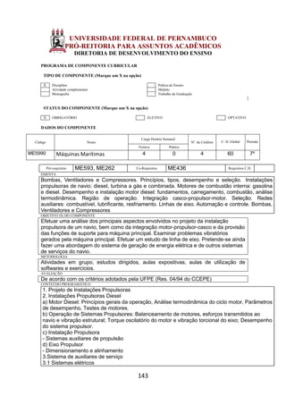 143
UNIVERSIDADE FEDERAL DE PERNAMBUCO
PRÓ-REITORIA PARA ASSUNTOS ACADÊMICOS
DIRETORIA DE DESENVOLVIMENTO DO ENSINO
PROGRAMA DE COMPONENTE CURRICULAR
TIPO DE COMPONENTE (Marque um X na opção)
X Disciplina Prática de Ensino
Atividade complementar Módulo
Monografia Trabalho de Graduação
STATUS DO COMPONENTE (Marque um X na opção)
X OBRIGATÓRIO ELETIVO OPTATIVO
DADOS DO COMPONENTE
Código Nome
Carga Horária Semanal
Nº. de Créditos C. H. Global Período
Teórica Prática
ME5990 Máquinas Marítimas 4 0 4 60 7º
Pré-requisitos ME593, ME262 Co-Requisitos ME436 Requisitos C.H.
EMENTA
Bombas, Ventiladores e Compressores. Princípios, tipos, desempenho e seleção. Instalações
propulsoras de navio: diesel, turbina a gás e combinada. Motores de combustão interna: gasolina
e diesel. Desempenho e instalação motor diesel: fundamentos, carregamento, combustão, análise
termodinâmica. Região de operação. Integração casco-propulsor-motor. Seleção. Redes
auxiliares: combustível, lubrificante, resfriamento. Linhas de eixo. Automação e controle. Bombas,
Ventiladores e Compressores
OBJETIVO (S) DO COMPONENTE
Efetuar uma análise dos principais aspectos envolvidos no projeto da instalação
propulsora de um navio, bem como da integração motor-propulsor-casco e da provisão
das funções de suporte para máquina principal. Examinar problemas vibratórios
gerados pela máquina principal. Efetuar um estudo de linha de eixo. Pretende-se ainda
fazer uma abordagem do sistema de geração de energia elétrica e de outros sistemas
de serviços do navio.
METODOLOGIA
Atividades em grupo, estudos dirigidos, aulas expositivas, aulas de utilização de
softwares e exercícios.
AVALIAÇÃO
De acordo com os critérios adotados pela UFPE (Res. 04/94 do CCEPE)
CONTEÚDO PROGRAMÁTICO
1. Projeto de Instalações Propulsoras
2. Instalações Propulsoras Diesel
a) Motor Diesel: Princípios gerais da operação, Análise termodinâmica do ciclo motor, Parâmetros
de desempenho, Testes de motores.
b) Operação de Sistemas Propulsores: Balanceamento de motores, esforços transmitidos ao
navio e vibração estrutural; Torque oscilatório do motor e vibração torcional do eixo; Desempenho
do sistema propulsor.
c) Instalação Propulsora
- Sistemas auxiliares de propulsão
d) Eixo Propulsor
- Dimensionamento e alinhamento
3.Sistema de auxiliares de serviço
3.1 Sistemas elétricos
 