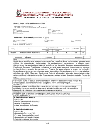 145
UNIVERSIDADE FEDERAL DE PERNAMBUCO
PRÓ-REITORIA PARA ASSUNTOS ACADÊMICOS
DIRETORIA DE DESENVOLVIMENTO DO ENSINO
PROGRAMA DE COMPONENTE CURRICULAR
TIPO DE COMPONENTE (Marque um X na opção)
X Disciplina Prática de Ensino
Atividade complementar Módulo
Monografia Trabalho de Graduação
STATUS DO COMPONENTE (Marque um X na opção)
X OBRIGATÓRIO ELETIVO OPTATIVO
DADOS DO COMPONENTE
Código Nome
Carga Horária Semanal
Nº. de Créditos C. H. Global Período
Teórica Prática
ME611 Hidrodinâmica do Navio 2 4 0 4 60 7º
Pré-requisitos ME603 Co-Requisitos Requisitos C.H.
EMENTA
Definição da resistência ao avanço de embarcações, classificação de embarcações segundo seus
médios de sustentação: embarcações de deslocamento, semi-planeio e planeio puro.
Componentes da resistência ao avanço, resistência por formação de ondas, resistência viscosa.
Ensaios de Reboque. Propulsores, revisão de teoria de asas, geometria dos propulsores marinos,
teorias do funcionamento dos propulsores: Ensaios de águas abertas e ensaio de cavitação.
Dimensionamento de um propulsor por séries sistemáticas. Dimensionamento do motor principal,
definição do MCR (Maximum Continuous Rating), eficiências, interação casco-hélice-motor,
determinação da relação de redução. Ensaios experimentais: ensaio de auto-propulsão. Provas de
mar.
OBJETIVO (S) DO COMPONENTE
Capacitar o aluno no cálculo e compreensão do fenômeno da resistência ao avanço de
embarcações e o dimensionamento e seleção da hélice e motor principal.
METODOLOGIA
Aulas expositivas, exercícios, demonstrações em laboratório e pequenos projetos.
Atividades discentes: participação em aula, estudo dirigido, resolução de exercícios,
elaboração de relatórios e apresentação de pequenos projetos.
AVALIAÇÃO
De acordo com os critérios adotados pela UFPE (Res. 04/94 do CCEPE)
CONTEÚDO PROGRAMÁTICO
1. Resistência ao Avanço
-Introdução
-Divisão da resistência ao avanço
-Análise dimensional
-Lei de semelhança de Froude
2. Resistência Viscosa
-Introdução
-Resistência Friccional (Rf).
-Tipos de Resistência Friccional
-Resistência de Pressão Viscosa
-Efeito do gradiente de pressão
 