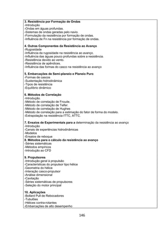 146
3. Resistência por Formação de Ondas
-Introdução
-Ondas em águas profundas.
-Sistemas de ondas geradas pelo navio.
-Formulação da resistência por formação de ondas.
-Influência de Fn na resistência por formação de ondas.
4. Outras Componentes da Resistência ao Avanço
-Rugosidade
-Influência da rugosidade na resistência ao avanço.
-Influência das águas pouco profundas sobre a resistência.
-Resistência devido ao vento.
-Resistência de apêndices.
-Influência das formas do casco na resistência ao avanço
5. Embarcações de Semi-planeio e Planeio Puro
-Formas de cascos
-Sustentação hidrodinâmica
-Tipos de resistência
-Equilíbrio dinâmico
6. Métodos de Correlação
-Introdução.
-Método de correlação de Froude.
-Método de correlação de Telfer.
-Método de correlação de Hughes
-Método de correlação para a estimação do fator de forma do modelo.
-Extrapolação na resistência ITTC, ATTC.
7. Ensaios de Experimentais para a determinação da resistência ao avanço
-Introdução
-Canais de experiências hidrodinâmicas
-Modelos
-Ensaios de reboque
8. Métodos para o cálculo da resistência ao avanço
-Séries sistemáticas
-Métodos empíricos
-Introdução ao CFD
9. Propulsores
-Introdução geral à propulsão
-Características do propulsor tipo hélice
-Geometria do hélice
-Interação casco-propulsor
-Análise dimensional
-Cavitação
-Séries sistemáticas de propulsores
-Seleção do motor principal
10. Aplicações
-Bollard Pull de Rebocadores
-Tubulões
-Hélices contra-rotantes
-Embarcações de alto desempenho
 