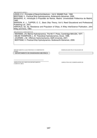 147
BIBLIOGRAFIA BÁSICA
LEWIS, E.V., Principles of Naval Architecture – Vol.II, SNAME Publ., 1990
BERTRAM, V., Practical Ship Hydrodynamics, Butterworth-Heineman, 2000.
BAQUERO, A., Introdução à Propulsão de Navios, Madrid. Universidade Politecnica de Madrid,
1990.
RAWSON, K. J., TUPPER, E. C., Basic Ship Theory, Vol II, Reed Educational and Professional
Publishing Ltd., 2001.
HARVALD, Sa, Aa, Resistance and Propulsion of Ships, A Wiley InterScience Publication, John
Wiley and Sons, 1983.
BIBLIOGRAFIA COMPLEMENTAR
NEWMAN, J.N. Marine Hydrodynamics. The M.I.T. Press, Cambridge MA/USA, 1977.
MILNE-THOMPSON, L. M. Theoretical Hydrodynamics, Dover, 1996.
JOURNÉE, J.M., Offshore Hydromechanics, Delft University, 2001.
BERTRAM, V. Practical Ship Hydrodynamics. Butterworth-Heineman, 2000.
DEPARTAMENTO A QUE PERTENCE O COMPONENTE HOMOLOGADO PELO COLEGIADO DE
CURSO
DEPARTAMENTO DE ENGENHARIA MECÂNICA
_________________________________________
________________________________________________
ASSINATURA DO CHEFE DO DEPARTAMENTO ASSINATURA DO COORDENADOR DO
CURSO OU ÁREA
 