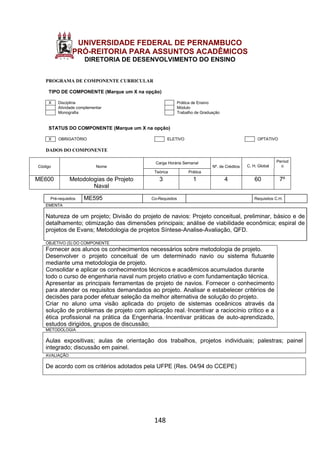 148
UNIVERSIDADE FEDERAL DE PERNAMBUCO
PRÓ-REITORIA PARA ASSUNTOS ACADÊMICOS
DIRETORIA DE DESENVOLVIMENTO DO ENSINO
PROGRAMA DE COMPONENTE CURRICULAR
TIPO DE COMPONENTE (Marque um X na opção)
X Disciplina Prática de Ensino
Atividade complementar Módulo
Monografia Trabalho de Graduação
STATUS DO COMPONENTE (Marque um X na opção)
X OBRIGATÓRIO ELETIVO OPTATIVO
DADOS DO COMPONENTE
Código Nome
Carga Horária Semanal
Nº. de Créditos C. H. Global
Períod
o
Teórica Prática
ME600 Metodologias de Projeto
Naval
3 1 4 60 7º
Pré-requisitos ME595 Co-Requisitos Requisitos C.H.
EMENTA
Natureza de um projeto; Divisão do projeto de navios: Projeto conceitual, preliminar, básico e de
detalhamento; otimização das dimensões principais; análise de viabilidade econômica; espiral de
projetos de Evans; Metodologia de projetos Síntese-Analise-Avaliação, QFD.
OBJETIVO (S) DO COMPONENTE
Fornecer aos alunos os conhecimentos necessários sobre metodologia de projeto.
Desenvolver o projeto conceitual de um determinado navio ou sistema flutuante
mediante uma metodologia de projeto.
Consolidar e aplicar os conhecimentos técnicos e acadêmicos acumulados durante
todo o curso de engenharia naval num projeto criativo e com fundamentação técnica.
Apresentar as principais ferramentas de projeto de navios. Fornecer o conhecimento
para atender os requisitos demandados ao projeto. Analisar e estabelecer critérios de
decisões para poder efetuar seleção da melhor alternativa de solução do projeto.
Criar no aluno uma visão aplicada do projeto de sistemas oceânicos através da
solução de problemas de projeto com aplicação real.·Incentivar a raciocínio crítico e a
ética profissional na prática da Engenharia.·Incentivar práticas de auto-aprendizado,
estudos dirigidos, grupos de discussão;
METODOLOGIA
Aulas expositivas; aulas de orientação dos trabalhos, projetos individuais; palestras; painel
integrado; discussão em painel.
AVALIAÇÃO
De acordo com os critérios adotados pela UFPE (Res. 04/94 do CCEPE)
 