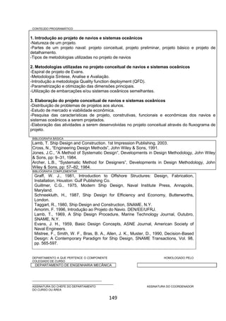 149
CONTEÚDO PROGRAMÁTICO
1. Introdução ao projeto de navios e sistemas oceânicos
-Natureza de um projeto.
-Partes de um projeto naval: projeto conceitual, projeto preliminar, projeto básico e projeto de
detalhamento.
-Tipos de metodologias utilizadas no projeto de navios
2. Metodologias utilizadas no projeto conceitual de navios e sistemas oceânicos
-Espiral de projeto de Evans.
-Metodologia Síntese, Analise e Avaliação.
-Introdução a metodologia Quality function deployment (QFD).
-Parametrização e otimização das dimensões principais.
-Utilização de embarcações e/ou sistemas oceânicos semelhantes.
3. Elaboração do projeto conceitual de navios e sistemas oceânicos
-Distribuição de problemas de projetos aos alunos.
-Estudo de mercado e viabilidade econômica.
-Pesquisa das características de projeto, construtivas, funcionais e econômicas dos navios e
sistemas oceânicos a serem projetados.
-Elaboração das atividades a serem desenvolvidas no projeto conceitual através do fluxograma de
projeto.
BIBLIOGRAFIA BÁSICA
Lamb, T. Ship Design and Construction. 1st Impression Publishing, 2003.
Cross, N., “Engineering Design Methods”, John Wiley & Sons, 1991.
Jones, J.C., “A Method of Systematic Design”, Developments in Design Methodology, John Wiley
& Sons, pp: 9–31, 1984.
Archer, L.B., “Systematic Method for Designers”, Developments in Design Methodology, John
Wiley & Sons, pp: 57–82, 1984.
BIBLIOGRAFIA COMPLEMENTAR
Graff, W. J., 1981, Introduction to Offshore Structures: Design, Fabrication,
Installation, Houston: Gulf Publishing Co.
Guillmer, C.G., 1975, Modern Ship Design, Naval Institute Press, Annapolis,
Maryland.
Schneekluth, H., 1987, Ship Design for Efficiency and Economy, Butterworths,
London.
Taggart, R., 1980, Ship Design and Construction, SNAME, N.Y.
Amorim, F. 1996, Introdução ao Projeto do Navio. DEN/EE/UFRJ.
Lamb, T., 1969, A Ship Design Procedure, Marine Technology Journal, Outubro,
SNAME, N.Y.
Evans, J. H., 1959, Basic Design Concepts, ASNE Journal, American Society of
Naval Engineers.
Mistree, F., Smith, W. F., Bras, B. A., Allen, J. K., Muster, D., 1990, Decision-Based
Design: A Contemporary Paradigm for Ship Design, SNAME Transactions, Vol. 98,
pp. 565-597.
DEPARTAMENTO A QUE PERTENCE O COMPONENTE HOMOLOGADO PELO
COLEGIADO DE CURSO
DEPARTAMENTO DE ENGENHARIA MECÂNICA
_________________________________________
________________________________________________
ASSINATURA DO CHEFE DO DEPARTAMENTO ASSINATURA DO COORDENADOR
DO CURSO OU ÁREA
 