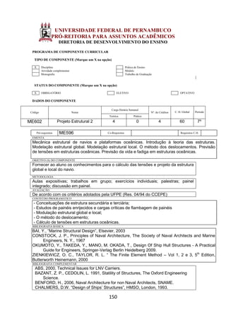 150
UNIVERSIDADE FEDERAL DE PERNAMBUCO
PRÓ-REITORIA PARA ASSUNTOS ACADÊMICOS
DIRETORIA DE DESENVOLVIMENTO DO ENSINO
PROGRAMA DE COMPONENTE CURRICULAR
TIPO DE COMPONENTE (Marque um X na opção)
X Disciplina Prática de Ensino
Atividade complementar Módulo
Monografia Trabalho de Graduação
STATUS DO COMPONENTE (Marque um X na opção)
X OBRIGATÓRIO ELETIVO OPTATIVO
DADOS DO COMPONENTE
Código Nome
Carga Horária Semanal
Nº. de Créditos C. H. Global Período
Teórica Prática
ME602 Projeto Estrutural 2 4 0 4 60 7º
Pré-requisitos ME596 Co-Requisitos Requisitos C.H.
EMENTA
Mecânica estrutural de navios e plataformas oceânicas. Introdução à teoria das estruturas.
Modelação estrutural global. Modelação estrutural local. O método dos deslocamentos. Previsão
de tensões em estruturas oceânicas. Previsão da vida e fadiga em estruturas oceânicas.
OBJETIVO (S) DO COMPONENTE
Fornecer ao aluno os conhecimentos para o cálculo das tensões e projeto da estrutura
global e local do navio.
METODOLOGIA
Aulas expositivas; trabalhos em grupo; exercícios individuais; palestras; painel
integrado; discussão em painel.
AVALIAÇÃO
De acordo com os critérios adotados pela UFPE (Res. 04/94 do CCEPE)
CONTEÚDO PROGRAMÁTICO
- Conceituações de estrutura secundária e terciária;
- Estudos de painéis enrijecidos e cargas críticas de flambagem de painéis
- Modulação estrutural global e local;
- O método do deslocamento;
- Cálculo de tensões em estruturas oceânicas.
BIBLIOGRAFIA BÁSICA
BAI, Y., “Marine Structural Design”, Elsevier, 2003
CONSTOCK, J. P., Principles of Naval Architecture, The Society of Naval Architects and Marine
Engineers, N. Y., 1967
OKUMOTO, Y., TAKEDA, Y., MANO, M. OKADA, T., Design Of Ship Hull Structures - A Practical
Guide for Engineers, Springer-Verlag Berlin Heidelberg 2009.
ZIENKIEWICZ, O. C., TAYLOR, R. L. “ The Finite Element Method – Vol 1, 2 e 3, 5th
Edition,
Butterworth Heinemann, 2000
BIBLIOGRAFIA COMPLEMENTAR
ABS, 2000, Technical Issues for LNV Carriers.
BAZANT, Z. P., CEDOLIN, L. 1991, Statility of Structures, The Oxford Engineering
Science.
BENFORD, H., 2006, Naval Architecture for non Naval Architects, SNAME.
CHALMERS, D.W. “Design of Ships’ Structures”, HMSO, London, 1993.
 