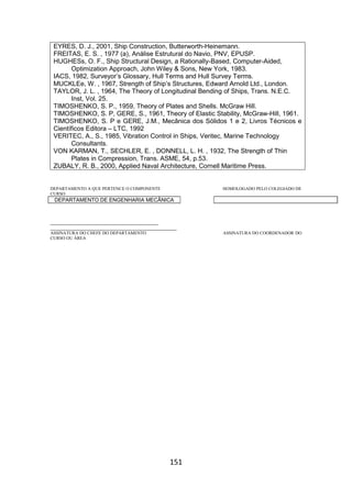 151
EYRES, D. J., 2001, Ship Construction, Butterworth-Heinemann.
FREITAS, E. S. , 1977 (a), Análise Estrutural do Navio, PNV, EPUSP.
HUGHESs, O. F., Ship Structural Design, a Rationally-Based, Computer-Aided,
Optimization Approach, John Wiley & Sons, New York, 1983.
IACS, 1982, Surveyor’s Glossary, Hull Terms and Hull Survey Terms.
MUCKLEe, W. , 1967, Strength of Ship’s Structures, Edward Arnold Ltd., London.
TAYLOR, J. L. , 1964, The Theory of Longitudinal Bending of Ships, Trans. N.E.C.
Inst, Vol. 25.
TIMOSHENKO, S. P., 1959, Theory of Plates and Shells. McGraw Hill.
TIMOSHENKO, S. P, GERE, S., 1961, Theory of Elastic Stability, McGraw-Hill, 1961.
TIMOSHENKO, S. P e GERE, J.M., Mecânica dos Sólidos 1 e 2, Livros Técnicos e
Científicos Editora – LTC, 1992
VERITEC, A., S., 1985, Vibration Control in Ships, Veritec, Marine Technology
Consultants.
VON KARMAN, T., SECHLER, E. , DONNELL, L. H. , 1932, The Strength of Thin
Plates in Compression, Trans. ASME, 54, p.53.
ZUBALY, R. B., 2000, Applied Naval Architecture, Cornell Maritime Press.
DEPARTAMENTO A QUE PERTENCE O COMPONENTE HOMOLOGADO PELO COLEGIADO DE
CURSO
DEPARTAMENTO DE ENGENHARIA MECÂNICA
_________________________________________
________________________________________________
ASSINATURA DO CHEFE DO DEPARTAMENTO ASSINATURA DO COORDENADOR DO
CURSO OU ÁREA
 
