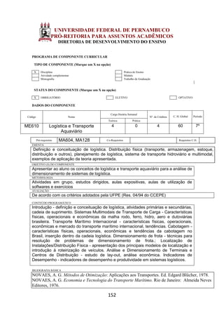 152
UNIVERSIDADE FEDERAL DE PERNAMBUCO
PRÓ-REITORIA PARA ASSUNTOS ACADÊMICOS
DIRETORIA DE DESENVOLVIMENTO DO ENSINO
PROGRAMA DE COMPONENTE CURRICULAR
TIPO DE COMPONENTE (Marque um X na opção)
X Disciplina Prática de Ensino
Atividade complementar Módulo
Monografia Trabalho de Graduação
STATUS DO COMPONENTE (Marque um X na opção)
X OBRIGATÓRIO ELETIVO OPTATIVO
DADOS DO COMPONENTE
Código Nome
Carga Horária Semanal
Nº. de Créditos C. H. Global Período
Teórica Prática
ME610 Logística e Transporte
Aquaviário
4 0 4 60 7º
Pré-requisitos MA604, MA128 Co-Requisitos Requisitos C.H.
EMENTA
Definição e conceituação de logística. Distribuição física (transporte, armazenagem, estoque,
distribuição e outros), planejamento de logística, sistema de transporte hidroviário e multimodal,
exemplos de aplicação da teoria apresentada.
OBJETIVO (S) DO COMPONENTE
Apresentar ao aluno os conceitos de logística e transporte aquaviário para a análise de
dimensionamento de sistemas de logística.
METODOLOGIA
Atividades em grupo, estudos dirigidos, aulas expositivas, aulas de utilização de
softwares e exercícios
AVALIAÇÃO
De acordo com os critérios adotados pela UFPE (Res. 04/94 do CCEPE)
CONTEÚDO PROGRAMÁTICO
Introdução - definição e conceituação de logística, atividades primárias e secundárias,
cadeia de suprimento. Sistemas Multimodais de Transporte de Carga - Características
físicas, operacionais e econômicas da malha rodo, ferro, hidro, aero e dutoviárias
brasileira. Transporte Marítimo Internacional - características físicas, operacionais,
econômicas e mercado do transporte marítimo internacional, tendências. Cabotagem -
características físicas, operacionais, econômicas e tendências da cabotagem no
Brasil, inserção dentro da cadeia logística. Dimensionamento de frota - técnicas para
resolução de problemas de dimensionamento de frota.; Localização de
Instalações/Distribuição Física - apresentação dos principais modelos de localização e
introdução à roteirização de veículos. Análise e Dimensionamento de Terminais e
Centros de Distribuição - estudo de lay-out, análise econômica. Indicadores de
Desempenho - indicadores de desempenho e produtividade em sistemas logísticos.
IBLIOGRAFIA BÁSICA
NOVAES, A. G. Métodos de Otimização: Aplicações aos Transportes. Ed. Edgard Blücher, 1978.
NOVAES, A. G. Economia e Tecnologia do Transporte Marítimo. Rio de Janeiro: Almeida Neves
Editores, 1976.
 
