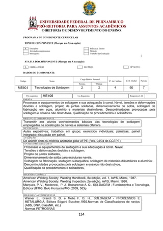 154
UNIVERSIDADE FEDERAL DE PERNAMBUCO
PRÓ-REITORIA PARA ASSUNTOS ACADÊMICOS
DIRETORIA DE DESENVOLVIMENTO DO ENSINO
PROGRAMA DE COMPONENTE CURRICULAR
TIPO DE COMPONENTE (Marque um X na opção)
X Disciplina Prática de Ensino
Atividade complementar Módulo
Monografia Trabalho de Graduação
STATUS DO COMPONENTE (Marque um X na opção)
X OBRIGATÓRIO ELETIVO OPTATIVO
DADOS DO COMPONENTE
Código Nome
Carga Horária Semanal
Nº. de Créditos C. H. Global Período
Teórica Prática
ME601 Tecnologias de Soldagem 2 2 4 60 7
Pré-requisitos ME105 Co-Requisitos Requisitos C.H.
EMENTA
Processos e equipamentos de soldagem e sua adequação à const. Naval, tensões e deformações
devidas a soldagem, projeto de juntas soldadas, dimensionamento de solda, soldagem de
fabricação em aços, alumínio e materiais dissimilares. Descontinuidades provocadas pela
soldagem e ensaios não destrutivos, qualificação de procedimentos e soldadores.
OBJETIVO (S) DO COMPONENTE
Transmitir aos alunos conhecimentos básicos das tecnologias de soldagem
empregadas na construção de navios e sistemas offshore.
METODOLOGIA
Aulas expositivas; trabalhos em grupo; exercícios individuais; palestras; painel
integrado; discussão em painel.
AVALIAÇÃO
De acordo com os critérios adotados pela UFPE (Res. 04/94 do CCEPE)
CONTEÚDO PROGRAMÁTICO
Processos e equipamentos de soldagem e sua adequação à const. Naval,
Tensões e deformações devidas a soldagem,
Projeto de juntas soldadas,
Dimensionamento de solda para estruturas navais.
Soldagem de fabricação, soldagem subaquática, soldagem de materiais dissimilares e alumínio.
Descontinuidades provocadas pela soldagem e ensaios não destrutivos,
Qualificação de procedimentos e soldadores,
BIBLIOGRAFIA BÁSICA
American Welding Society, Welding Handbook, 8a edição, vol. 1, AWS, Miami, 1987.
American Welding Society, Welding Inspection, 2a edição, AWS, Miami, 1980.
Marques, P. V., Modenesi, P. J., Bracarense A. Q., SOLDAGEM - Fundamentos e Tecnologia,
Editora UFMG, Belo Horizonte/MG, 2009, 363p
BIBLIOGRAFIA COMPLEMENTAR
Wainer E., Brandi S. D. e Mello F. D. H., SOLDAGEM - PROCESSOS E
METALURGIA, Editora Edgard Buccher,1992.Normas de Classificadoras de navios
(ABS, DNV, ClassNK, etc.)
Normas PETROBRAS
 