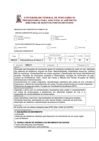 156
UNIVERSIDADE FEDERAL DE PERNAMBUCO
PRÓ-REITORIA PARA ASSUNTOS ACADÊMICOS
DIRETORIA DE DESENVOLVIMENTO DO ENSINO
PROGRAMA DE COMPONENTE CURRICULAR
TIPO DE COMPONENTE (Marque um X na opção)
X Disciplina Prática de Ensino
Atividade complementar Módulo
Monografia Trabalho de Graduação
STATUS DO COMPONENTE (Marque um X na opção)
X OBRIGATÓRIO ELETIVO OPTATIVO
DADOS DO COMPONENTE
Código Nome
Carga Horária Semanal
Nº. de Créditos C. H. Global Período
Teórica Prática
ME632 Hidrodinâmica do Navio 3 4 0 4 60 8º
Pré-requisitos ME611 Co-Requisitos Requisitos C.H.
EMENTA
Derivação das Equações de movimento gerais do problema completo do navio no mar, definição
dos sistemas de referência, ângulos de Euler. Manobrabilidade, estabilidade direcional, critérios
IMO de manobras. Comportamento em ondas regulares. Classificação das forças hidrodinâmicas
atuantes. Equação de movimento acoplada e desacoplada, equação de movimento de jogo.
funções de transferência: RAO, Teoria das Faixas e Método dos Painéis (Funções de Green
bidimensionais e tridimensionais).
Comportamento em ondas irregulares, representação estatística das ondas do mar, previsão a
longo prazo, critérios do comportamento em ondas. Ensaios experimentais em ondas irregulares.
Fenômenos de segunda ordem, Funções de Transferência Quadrática (QTF).
OBJETIVO (S) DO COMPONENTE
Capacitar o aluno com os conhecimentos necessários para avaliar o comportamento
em ondas de embarcações e plataformas em diferentes estados de mar e a
capacidade de manobrabilidade de embarcações.
METODOLOGIA
Aulas expositivas, exercícios, demonstrações em laboratório e pequenos projetos.
Atividades discentes: participação em aula, estudo dirigido, resolução de exercícios,
elaboração de relatórios e apresentação de pequenos projetos.
AVALIAÇÃO
De acordo com os critérios adotados pela UFPE (Res. 04/94 do CCEPE)
CONTEÚDO PROGRAMÁTICO
1. EQUAÇÕES DO MOVIMENTO
-Introdução
-Sistemas de referência utilizados para descrever os movimentos de um corpo rígido
-Leis de Newton.
2. TEORIA LINEAR DE DINÂMICA DO MOVIMENTO DE NAVIOS
-Teoria das pequenas perturbações
-Perturbações simétricas e anti-simétricas
 