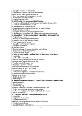 157
-Equações lineares do movimento
-Formas mais comuns das equações lineares
-Medição dos coeficientes oscilatórios
-Usos das equações lineares de movimento
-Introdução à manobrabilidade
-Estabilidade direcional
3. TEORIA DE ESTABILIDADE DIRECIONAL
-Teoria de estabilidade direcional para embarcações de superfície
-Teoria do movimento linear de roll
-Condições gerais de estabilidade
-Estabilidade direcional de submarinos no plano vertical
-Critério de alta velocidade
-Equações de sway e yaw no giro permanente
-Consideração aproximada das influências do leme e sobre-quilha
4. SOLUÇÕES PARTICULARES DAS EQUAÇÕES DE MANOBRAS
-Força e torque no leme
-Posição do centro de pressão do leme
-Eficiência das superfícies de controle
-Tipos e sistemas de lemes
-Equações na forma desacoplada
-Equações de Nomoto
-Piloto automático
-Considerações preliminares de pilotos automáticos
-O conceito de atraso no controle
-Controle de sway e yaw
5. IDENTIFICAÇÃO DE PARÂMETROS E TEORIA DE CONTROLE
-Introdução
-Testes rádio-controlados
-Solução das equações para excitação senoidal
-Determinação dos parâmetros de yaw
-Funções transferência em yaw
-Resposta a governo senoidal
-Aproximação de Nomoto de 1a. Ordem
-Determinação de K e T no zig-zag
-Aplicações ao projeto
-Fórmulas de regressão para derivadas lineares
-Função transferência navio-leme
-Diagrama de blocos
-Critério de Niquist
-Índice de giro
6. MANOBRAS PADRONIZADAS E CRITÉRIOS IMO PARA MANOBRAS
-Manobra espiral
-Curva de giro
-Manobra zig-zag
-Padrões para manobralidade e estabilidade direcional
-Testes com modelos no giro e em manobras
-Testes com modelos relativos à estabilidade direcional
-Provas com navios
7. COMPORTAMENTO EM ONDAS REGULARES
-Introdução
-Freqüência de encontro
-Movimentos do navio
-Solução das equações de comportamento em ondas
-Funções transferência
-Equação de jogo desacoplada
 