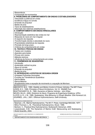 158
-Ressonância
-Composição de movimentos
8. PROBLEMAS DE COMPORTAMENTO EM ONDAS E ESTABILIZADORES
-Velocidade e potência em ondas
-Incidência d’água no convés
-Emersão do propulsor
-Batida de proa
-Tipos de estabilizadores
-Descrição dos sistemas estabilizadores
9. COMPORTAMENTO EM ONDAS IRREGULARES
-Introdução
-Representação estatística das ondas do mar
-Resposta do navio em mar irregular
-O espectro da resposta
-Transformação devida à velocidade do navio
-Propriedades estatísticas da resposta
-Previsão de longo prazo
-Critérios de comportamento em ondas
10. TESTES E PROVAS EM ONDAS
-Testes com modelos
-Aparatos para testes
-Provas com navios
-Métodos teóricos
-Influência da forma no comportamento em ondas
11. FENÔMENOS DE SEAKEEPING
-Introdução
-Aceleração vertical na proa
-Água no convés
-Emersão do propulsor
-Batida de proa
12. INTRODUÇÃO A EFEITOS DE SEGUNDA ORDEM
-Unidades Flutuantes Ancoradas
-Funções de Transferência Quadrática
-Deriva Média
-Deriva Máxima
-Acoplamento entre a equação de movimento e a equação de Morrison
BIBLIOGRAFIA BÁSICA
ABKOWITZ, M.A., 1969, Stability and Motion Control of Ocean Vehicles. The MIT Press.
LEWIS, E.V., 1990, Principles of Naval Architecture, Vol. III, SNAME Publ.
BHATTACHARYYA, R., 1980, Dynamics of Marine Vehicles. John Wiley.
NEVES, M.A.S., 2006, Dinâmica do Navio, Programa de Engenharia Oceânica, UFRJ.
LLOYD, A. R. J. M., 1989, Seakeeping: Ship Behaviour in Rough Weather. Ellis Horwood Ltd.
JOURNÉE, J.M.J., 2001, Offshore Hydromechanics, Delft University.
BIBLIOGRAFIA COMPLEMENTAR
Newman, J.N., Marine Hydrodynamics. The M.I.T. Press, Cambridge MA/USA, 1977.
Milne-Thomson, L. M., Theoretical Hydrodynamics. Dover, 1996.
Bertram, V., Practical Ship Hydrodynamics. Butterworth-Heineman, 2000.
Lewandowski, E.M. The Dynamics of Marine Craft: Maneuvering and Seakeeping,
World Scientific, 2004.
DEPARTAMENTO A QUE PERTENCE O COMPONENTE HOMOLOGADO PELO COLEGIADO DE
CURSO
DEPARTAMENTO DE ENGENHARIA MECÂNICA
 