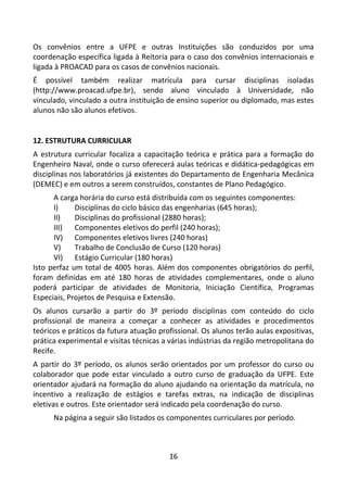 16
Os convênios entre a UFPE e outras Instituições são conduzidos por uma
coordenação específica ligada à Reitoria para o caso dos convênios internacionais e
ligada à PROACAD para os casos de convênios nacionais.
É possível também realizar matrícula para cursar disciplinas isoladas
(http://www.proacad.ufpe.br), sendo aluno vinculado à Universidade, não
vinculado, vinculado a outra instituição de ensino superior ou diplomado, mas estes
alunos não são alunos efetivos.
12. ESTRUTURA CURRICULAR
A estrutura curricular focaliza a capacitação teórica e prática para a formação do
Engenheiro Naval, onde o curso oferecerá aulas teóricas e didática-pedagógicas em
disciplinas nos laboratórios já existentes do Departamento de Engenharia Mecânica
(DEMEC) e em outros a serem construídos, constantes de Plano Pedagógico.
A carga horária do curso está distribuída com os seguintes componentes:
I) Disciplinas do ciclo básico das engenharias (645 horas);
II) Disciplinas do profissional (2880 horas);
III) Componentes eletivos do perfil (240 horas);
IV) Componentes eletivos livres (240 horas)
V) Trabalho de Conclusão de Curso (120 horas)
VI) Estágio Curricular (180 horas)
Isto perfaz um total de 4005 horas. Além dos componentes obrigatórios do perfil,
foram definidas em até 180 horas de atividades complementares, onde o aluno
poderá participar de atividades de Monitoria, Iniciação Científica, Programas
Especiais, Projetos de Pesquisa e Extensão.
Os alunos cursarão a partir do 3º período disciplinas com conteúdo do ciclo
profissional de maneira a começar a conhecer as atividades e procedimentos
teóricos e práticos da futura atuação profissional. Os alunos terão aulas expositivas,
prática experimental e visitas técnicas a várias indústrias da região metropolitana do
Recife.
A partir do 3º período, os alunos serão orientados por um professor do curso ou
colaborador que pode estar vinculado a outro curso de graduação da UFPE. Este
orientador ajudará na formação do aluno ajudando na orientação da matrícula, no
incentivo a realização de estágios e tarefas extras, na indicação de disciplinas
eletivas e outros. Este orientador será indicado pela coordenação do curso.
Na página a seguir são listados os componentes curriculares por período.
 