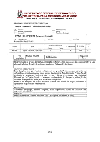 160
UNIVERSIDADE FEDERAL DE PERNAMBUCO
PRÓ-REITORIA PARA ASSUNTOS ACADÊMICOS
DIRETORIA DE DESENVOLVIMENTO DO ENSINO
PROGRAMA DE COMPONENTE CURRICULAR
TIPO DE COMPONENTE (Marque um X na opção)
X Disciplina Prática de Ensino
Atividade complementar Módulo
Monografia Trabalho de Graduação
STATUS DO COMPONENTE (Marque um X na opção)
X OBRIGATÓRIO ELETIVO OPTATIVO
DADOS DO COMPONENTE
Código Nome
Carga Horária Semanal
Nº. de Créditos C. H. Global
Períod
o
Teórica Prática
ME607 Projeto Naval e Offshore 1 2 2 4 60 8º
Pré-
requisitos
ME600, ME603
Co-Requisitos
Requisitos
C.H.
EMENTA
Reformulação do projeto conceitual, utilização de ferramentas avançadas de engenharia CFD e/ou
elementos finitos. Projeto de sistemas auxiliares. Elaboração de planos.
OBJETIVO (S) DO COMPONENTE
Esta disciplina tem por objetivo a elaboração do projeto Preliminar, que consiste na
refinação do projeto elaborado pelos alunos da disciplina Metodologia de Projeto Naval
mediante a avaliação detalhada dos pontos críticos encontrados na disciplina
Metodologia de Projeto Naval, por exemplo: melhor definição dos pesos, utilização de
análises de engenharia avançada, entre outros aspectos.
No final da disciplina os alunos deverão realizar uma crítica ao projeto realizado e
apresentar os planos da embarcação.
METODOLOGIA
Atividades em grupo, estudos dirigidos, aulas expositivas, aulas de utilização de
softwares e exercícios.
AVALIAÇÃO
De acordo com os critérios adotados pela UFPE (Res. 04/94 do CCEPE)
 
