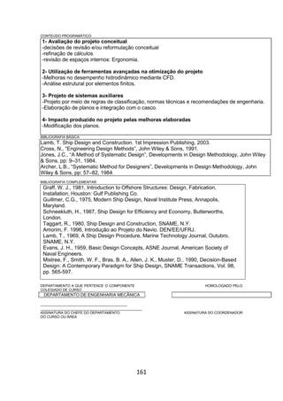 161
CONTEÚDO PROGRAMÁTICO
1- Avaliação do projeto conceitual
-decisões de revisão e/ou reformulação conceitual
-refinação de cálculos
-revisão de espaços internos: Ergonomia.
2- Utilização de ferramentas avançadas na otimização do projeto
-Melhoras no desempenho hidrodinâmico mediante CFD.
-Análise estrutural por elementos finitos.
3- Projeto de sistemas auxiliares
-Projeto por meio de regras de classificação, normas técnicas e recomendações de engenharia.
-Elaboração de planos e integração com o casco.
4- Impacto produzido no projeto pelas melhoras elaboradas
-Modificação dos planos.
BIBLIOGRAFIA BÁSICA
Lamb, T. Ship Design and Construction. 1st Impression Publishing, 2003.
Cross, N., “Engineering Design Methods”, John Wiley & Sons, 1991.
Jones, J.C., “A Method of Systematic Design”, Developments in Design Methodology, John Wiley
& Sons, pp: 9–31, 1984.
Archer, L.B., “Systematic Method for Designers”, Developments in Design Methodology, John
Wiley & Sons, pp: 57–82, 1984.
BIBLIOGRAFIA COMPLEMENTAR
Graff, W. J., 1981, Introduction to Offshore Structures: Design, Fabrication,
Installation, Houston: Gulf Publishing Co.
Guillmer, C.G., 1975, Modern Ship Design, Naval Institute Press, Annapolis,
Maryland.
Schneekluth, H., 1987, Ship Design for Efficiency and Economy, Butterworths,
London.
Taggart, R., 1980, Ship Design and Construction, SNAME, N.Y.
Amorim, F. 1996, Introdução ao Projeto do Navio. DEN/EE/UFRJ.
Lamb, T., 1969, A Ship Design Procedure, Marine Technology Journal, Outubro,
SNAME, N.Y.
Evans, J. H., 1959, Basic Design Concepts, ASNE Journal, American Society of
Naval Engineers.
Mistree, F., Smith, W. F., Bras, B. A., Allen, J. K., Muster, D., 1990, Decision-Based
Design: A Contemporary Paradigm for Ship Design, SNAME Transactions, Vol. 98,
pp. 565-597.
DEPARTAMENTO A QUE PERTENCE O COMPONENTE HOMOLOGADO PELO
COLEGIADO DE CURSO
DEPARTAMENTO DE ENGENHARIA MECÂNICA
_________________________________________
________________________________________________
ASSINATURA DO CHEFE DO DEPARTAMENTO ASSINATURA DO COORDENADOR
DO CURSO OU ÁREA
 