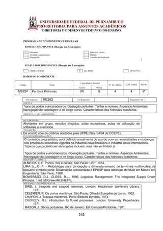 162
UNIVERSIDADE FEDERAL DE PERNAMBUCO
PRÓ-REITORIA PARA ASSUNTOS ACADÊMICOS
DIRETORIA DE DESENVOLVIMENTO DO ENSINO
PROGRAMA DE COMPONENTE CURRICULAR
TIPO DE COMPONENTE (Marque um X na opção)
x Disciplina Prática de Ensino
Atividade complementar Módulo
Monografia Trabalho de Graduação
STATUS DO COMPONENTE (Marque um X na opção)
OBRIGATÓRIO X ELETIVO OPTATIVO
DADOS DO COMPONENTE
Código Nome
Carga Horária Semanal
Nº. de Créditos C. H. Global Período
Teórica Prática
ME624 Portos e Hidrovias 60 0 4 4 9º
Pré-requisitos ME262 Co-Requisitos Requisitos C.H.
EMENTA
Tipos de portos e ancoradouros. Operação portuária. Tarifas e normas. Aspectos Ambientais.
Navegação de cabotagem e de longo curso. Características das hidrovias brasileiras.
OBJETIVO (S) DO COMPONENTE
METODOLOGIA
Atividades em grupo, estudos dirigidos, aulas expositivas, aulas de utilização de
softwares e exercícios.
AVALIAÇÃO
De acordo com os critérios adotados pela UFPE (Res. 04/94 do CCEPE)
CONTEÚDO PROGRAMÁTICO
O conteúdo programático será definido anualmente de acordo com as necessidades e mudanças
nos processos industriais vigentes na industria naval brasileira e industria naval internacional.
Tópicos que poderão ser abrangidos incluem, mas não se limitam á:
Tipos de portos e ancoradouros. Operação portuária. Tarifas e normas. Aspectos Ambientais.
Navegação de cabotagem e de longo curso. Características das hidrovias brasileiras.
BIBLIOGRAFIA BÁSICA
ALMEIDA, C.E. Portos, rios e canais. São Paulo: USP, 1974.
LIMA Jr., O. F. - Metodologia para concepção e dimensionamento de terminais multimodais de
pequeno e médio porte. Dissertação apresentada à EPUSP para obtenção do título em Mestre em
Engenharia, São Paulo, 1988.
BOWERSOX, D.J., CLOSS, D.J., 1996, Logistical Management: The Integrated Supply Chain
Process. 1 ed. McGraw-Hill.SHEFFI,
BIBLIOGRAFIA COMPLEMENTAR
BIRD, J. Seaports and seaport terminals. London: Hutchinson University Library,
1971.
CELÉRIER, P. Os portos marítimos. São Paulo: Difusão Européia de Livros, 1962.
CHAPON, J. Travaux maritimes. Paris: Editions Eyrolles, 1974.
CHORLEY, R.J. Introduction to fluvial processes. London: University Paperbacks,
1971.
MASON, J. Obras portuárias. Rio de Janeiro: Ed. Campus/Portobrás, 1981.
 