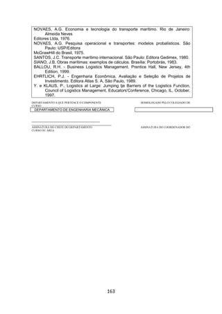 163
NOVAES, A.G. Economia e tecnologia do transporte marítimo. Rio de Janeiro:
Almeida Neves
Editores Ltda, 1976.
NOVAES, A.G. Pesquisa operacional e transportes: modelos probalísticos. São
Paulo: USP/Editora
McGrawHill do Brasil, 1975.
SANTOS, J.C. Transporte marítimo internacional. São Paulo: Editora Gedimex, 1980.
SIANO, J.B. Obras marítimas: exemplos de cálculos. Brasília: Portobrás, 1983.
BALLOU, R.H. - Business Logistics Management. Prentice Hall, New Jersey, 4th
Edition, 1999.
EHRTLICH, P.J. - Engenharia Econômica, Avaliação e Seleção de Projetos de
Investimento. Editora Atlas S. A, São Paulo, 1989.
Y. e KLAUS, P., Logistics at Large: Jumping tje Barriers of the Logistics Function,
Council of Logistics Management, Educators'Conference, Chicago, IL, October,
1997.
DEPARTAMENTO A QUE PERTENCE O COMPONENTE HOMOLOGADO PELO COLEGIADO DE
CURSO
DEPARTAMENTO DE ENGENHARIA MECÂNICA
_________________________________________
________________________________________________
ASSINATURA DO CHEFE DO DEPARTAMENTO ASSINATURA DO COORDENADOR DO
CURSO OU ÁREA
 