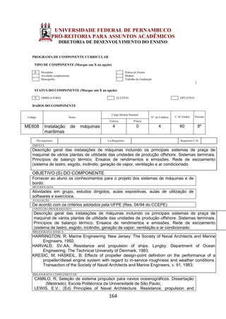 164
UNIVERSIDADE FEDERAL DE PERNAMBUCO
PRÓ-REITORIA PARA ASSUNTOS ACADÊMICOS
DIRETORIA DE DESENVOLVIMENTO DO ENSINO
PROGRAMA DE COMPONENTE CURRICULAR
TIPO DE COMPONENTE (Marque um X na opção)
X Disciplina Prática de Ensino
Atividade complementar Módulo
Monografia Trabalho de Graduação
STATUS DO COMPONENTE (Marque um X na opção)
X OBRIGATÓRIO ELETIVO OPTATIVO
DADOS DO COMPONENTE
Código Nome
Carga Horária Semanal
Nº. de Créditos C. H. Global Período
Teórica Prática
ME608 Instalação de máquinas
marítimas
4 0 4 60 8º
Pré-requisitos Co-Requisitos Requisitos C.H.
EMENTA
Descrição geral das instalações de máquinas incluindo os principais sistemas de praça de
maquinal de vários plantas de utilidade das unidades de produção offshore. Sistemas terminais.
Princípios de balanço térmico. Ensaios de rendimentos e emissões. Rede de escoamento
(sistema de lastro, esgoto, incêndio, geração de vapor, ventilação e ar condicionado.
OBJETIVO (S) DO COMPONENTE
Fornecer ao aluno os conhecimentos para o projeto dos sistemas de máquinas e de
bordo.
METODOLOGIA
Atividades em grupo, estudos dirigidos, aulas expositivas, aulas de utilização de
softwares e exercícios.
AVALIAÇÃO
De acordo com os critérios adotados pela UFPE (Res. 04/94 do CCEPE)
CONTEÚDO PROGRAMÁTICO
Descrição geral das instalações de máquinas incluindo os principais sistemas de praça de
maquinal de vários plantas de utilidade das unidades de produção offshore. Sistemas terminais.
Princípios de balanço térmico. Ensaios de rendimentos e emissões. Rede de escoamento
(sistema de lastro, esgoto, incêndio, geração de vapor, ventilação e ar condicionado.
BIBLIOGRAFIA BÁSICA
HARRINGTON, R; Marine Engineering. New Jersey: The Society of Naval Architects and Marine
Engineers, 1992;
HARVALD, SV.AA; Resistance and propulsion of ships. Lyngby: Department of Ocean
Engineering. The Technical University of Denmark, 1983;
KRESIC, M; HASKEIL, B; Effects of propeller design-point definition on the performance of a
propeller/diesel engine system with regard to in-service roughness and weather conditions.
Transaction of the Society of Naval Architects and Marine Engineers, v. 91, 1983;
BIBLIOGRAFIA COMPLEMENTAR
CAMILO, R; Seleção de sistema propulsor para navios oceanográficos. Dissertação
(Mestrado). Escola Politécnica da Universidade de São Paulo;
LEWIS, E.V.; (Ed) Principles of Naval Architecture. Resistance, propulsion and
 