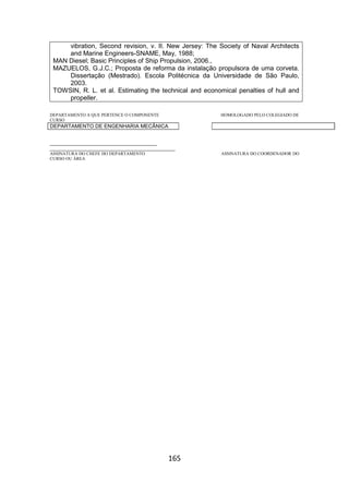 165
vibration, Second revision, v. II. New Jersey: The Society of Naval Architects
and Marine Engineers-SNAME, May, 1988;
MAN Diesel; Basic Principles of Ship Propulsion, 2006.,
MAZUELOS, G.J.C.; Proposta de reforma da instalação propulsora de uma corveta.
Dissertação (Mestrado). Escola Politécnica da Universidade de São Paulo,
2003.
TOWSIN, R. L. et al. Estimating the technical and economical penalties of hull and
propeller.
DEPARTAMENTO A QUE PERTENCE O COMPONENTE HOMOLOGADO PELO COLEGIADO DE
CURSO
DEPARTAMENTO DE ENGENHARIA MECÂNICA
_________________________________________
________________________________________________
ASSINATURA DO CHEFE DO DEPARTAMENTO ASSINATURA DO COORDENADOR DO
CURSO OU ÁREA
 