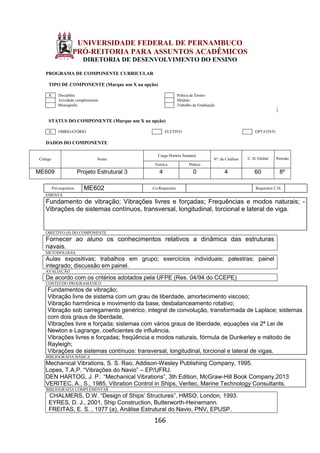 166
UNIVERSIDADE FEDERAL DE PERNAMBUCO
PRÓ-REITORIA PARA ASSUNTOS ACADÊMICOS
DIRETORIA DE DESENVOLVIMENTO DO ENSINO
PROGRAMA DE COMPONENTE CURRICULAR
TIPO DE COMPONENTE (Marque um X na opção)
X Disciplina Prática de Ensino
Atividade complementar Módulo
Monografia Trabalho de Graduação
STATUS DO COMPONENTE (Marque um X na opção)
X OBRIGATÓRIO ELETIVO OPTATIVO
DADOS DO COMPONENTE
Código Nome
Carga Horária Semanal
Nº. de Créditos C. H. Global Período
Teórica Prática
ME609 Projeto Estrutural 3 4 0 4 60 8º
Pré-requisitos ME602 Co-Requisitos Requisitos C.H.
EMENTA
Fundamento de vibração; Vibrações livres e forçadas; Frequências e modos naturais; -
Vibrações de sistemas contínuos, transversal, longitudinal, torcional e lateral de viga.
OBJETIVO (S) DO COMPONENTE
Fornecer ao aluno os conhecimentos relativos a dinâmica das estruturas
navais.
METODOLOGIA
Aulas expositivas; trabalhos em grupo; exercícios individuais; palestras; painel
integrado; discussão em painel.
AVALIAÇÃO
De acordo com os critérios adotados pela UFPE (Res. 04/94 do CCEPE)
CONTEÚDO PROGRAMÁTICO
Fundamentos de vibração;
Vibração livre de sistema com um grau de liberdade, amortecimento viscoso;
Vibração harmônica e movimento da base, desbalanceamento rotativo;
Vibração sob carregamento genérico, integral de convolução, transformada de Laplace; sistemas
com dois graus de liberdade,
Vibrações livre e forçada; sistemas com vários graus de liberdade, equações via 2ª Lei de
Newton e Lagrange, coeficientes de influência,
Vibrações livres e forçadas; freqüência e modos naturais, fórmula de Dunkerley e método de
Rayleigh;
Vibrações de sistemas contínuos: transversal, longitudinal, torcional e lateral de vigas.
BIBLIOGRAFIA BÁSICA
Mechanical Vibrations, S. S. Rao, Addison-Wesley Publishing Company, 1995.
Lopes, T.A.P. “Vibrações do Navio” – EP/UFRJ.
DEN HARTOG, J. P.. “Mechanical Vibrations”, 3th Edition, McGraw-Hill Book Company,2013
VERITEC, A., S., 1985, Vibration Control in Ships, Veritec, Marine Technology Consultants.
BIBLIOGRAFIA COMPLEMENTAR
CHALMERS, D.W. “Design of Ships’ Structures”, HMSO, London, 1993.
EYRES, D. J., 2001, Ship Construction, Butterworth-Heinemann.
FREITAS, E. S. , 1977 (a), Análise Estrutural do Navio, PNV, EPUSP.
 