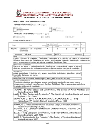 168
UNIVERSIDADE FEDERAL DE PERNAMBUCO
PRÓ-REITORIA PARA ASSUNTOS ACADÊMICOS
DIRETORIA DE DESENVOLVIMENTO DO ENSINO
PROGRAMA DE COMPONENTE CURRICULAR
TIPO DE COMPONENTE (Marque um X na opção)
X Disciplina Prática de Ensino
Atividade complementar Módulo
Monografia Trabalho de Graduação
STATUS DO COMPONENTE (Marque um X na opção)
X OBRIGATÓRIO ELETIVO OPTATIVO
DADOS DO COMPONENTE
Código Nome
Carga Horária Semanal
Nº. de Créditos C. H. Global Período
Teórica Prática
ME606 Construção de Sistemas
Oceânicos
4 0 3 60 8
Pré-requisitos ME589 Co-Requisitos ME601 Requisitos C.H.
EMENTA
Projeto orientado à produção; Fabricação, construção e conversão de navios e plataformas,
Métodos de construção; Planejamento, projeto, suprimento e produção. Construção integrada de
casco, equipamento e pintura; Arranjo de estaleiros, CAD/CAM, CIM.
OBJETIVO (S) DO COMPONENTE
Fornecer ao aluno o conhecimento das técnicas de construção de navios e outros
sistemas oceânicos e das práticas correntes no planejamento e controle da produção.
METODOLOGIA
Aulas expositivas; trabalhos em grupo; exercícios individuais; palestras; painel
integrado; discussão em painel.
AVALIAÇÃO
De acordo com os critérios adotados pela UFPE (Res. 04/94 do CCEPE)
CONTEÚDO PROGRAMÁTICO
Arranjo de estaleiros, tecnologia de grupos, métodos de construção por zonas (casco,
equipamento e pintura), manufatura por famílias, CAD/CAM, CIM, organização e controle da
produção, sistemas de qualidade.
BIBLIOGRAFIA BÁSICA
TAGGART, R. “Ship Design and Construction”, The Society of Naval Architects and
Marine Engineers, 1980
LAMB, T. “Ship Design and Construction”, The Society of Naval Architects and Marine
Engineers, Vol1, 2003
STORCH, R. L., BUNCH,H. M.,HAMMON, C. P., MOORE, R. C., “ Ship
Production”, 2nd
Edition, Cornell, Maritime Press, 1995
BIBLIOGRAFIA COMPLEMENTAR
GRAFF, W. J. “Introduction to Offshore Structures: Design, Fabrication, Installation”,
Houston: Gulf Publishing Co., 1990
GERWICK, B. C. Construction of Marine and Offshore Structures, 3rd
Edition, CRC
Press, 2007,
LAMB, T. “Ship Design and Construction”, The Society of Naval Architects and
Marine Engineers, Vol2, 2003
LAMB, T. “ Engineering for Ship Production” , The Society of Naval Architects and
Marine Engineers, 1986
 