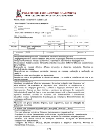 170
PRÓ-REITORIA PARA ASSUNTOS ACADÊMICOS
DIRETORIA DE DESENVOLVIMENTO DO ENSINO
PROGRAMA DE COMPONENTE CURRICULAR
TIPO DE COMPONENTE (Marque um X na opção)
X Disciplina Prática de Ensino
Atividade complementar Módulo
Monografia Trabalho de Graduação
STATUS DO COMPONENTE (Marque um X na opção)
X OBRIGATÓRIO ELETIVO OPTATIVO
DADOS DO COMPONENTE
Código Nome
Carga Horária Semanal
Nº. de Créditos C. H. Global Período
Teórica Prática
ME597 Introdução à Engenharia
Ambiental
30 30 04 60 8º.
Pré-requisitos ME262 Co-Requisitos Requisitos C.H.
EMENTA
Principais efluentes portuários. Sistemas de tratamento e disposição final.
Dragagens portuárias. Necessidades e dificuldades. Legislação ambiental. Licenciamento.
Principais efluentes de navios e plataformas. Sistemas de tratamento e disposição final.
Mecânica dos fluidos básica do transporte ambiental: equações de Navier-Stokes e características
da turbulência.
Transporte de massas difusivo, difusão convectiva e dispersão turbulenta. Modelos de
transferência de massas.
Abrangências da modelagem ambiental: balanços de massas, calibração e verificação de
modelos.
Estudos de casos e modelagens em águas rasas.
Estudos de casos dos principais acidentes ambientais com navios e plataformas no mar e em
regiões costeiras.
OBJETIVO (S) DO COMPONENTE
Identificar os principais efluentes portuários, de navios e plataformas. Conhecer os
seus sistemas de tratamento e disposição final. Identificar as necessidades e
dificuldades das dragagens portuárias. Conhecer a legislação ambiental para o seu
licenciamento. Analisar as bases teóricas e empíricas do problema do escoamento
hidrodinâmico à superfície livre e o seu associado transporte de poluentes em sistemas
aquáticos marinhos, advindo de acidentes com derramamentos e lançamentos
acidentais, visando o planejamento de estratégias de contenção e de monitoramento do
seu impacto ambiental.
METODOLOGIA
Atividades em grupo, estudos dirigidos, aulas expositivas, aulas de utilização de
softwares e exercícios.
AVALIAÇÃO
De acordo com os critérios adotados pela UFPE (Res. 04/94 do CCEPE)
CONTEÚDO PROGRAMÁTICO
Principais efluentes portuários. Sistemas de tratamento e disposição final.
Dragagens portuárias. Necessidades e dificuldades. Legislação ambiental. Licenciamento.
Principais efluentes de navios e plataformas. Sistemas de tratamento e disposição final.
Mecânica dos fluidos básica do transporte ambiental: equações de Navier-Stokes e
características da turbulência.
Transporte de massas difusivo, difusão convectiva e dispersão turbulenta. Modelos de
transferência de massas.
 