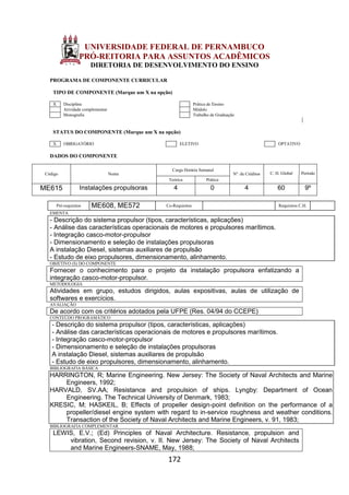172
UNIVERSIDADE FEDERAL DE PERNAMBUCO
PRÓ-REITORIA PARA ASSUNTOS ACADÊMICOS
DIRETORIA DE DESENVOLVIMENTO DO ENSINO
PROGRAMA DE COMPONENTE CURRICULAR
TIPO DE COMPONENTE (Marque um X na opção)
X Disciplina Prática de Ensino
Atividade complementar Módulo
Monografia Trabalho de Graduação
STATUS DO COMPONENTE (Marque um X na opção)
X OBRIGATÓRIO ELETIVO OPTATIVO
DADOS DO COMPONENTE
Código Nome
Carga Horária Semanal
Nº. de Créditos C. H. Global Período
Teórica Prática
ME615 Instalações propulsoras 4 0 4 60 9º
Pré-requisitos ME608, ME572 Co-Requisitos Requisitos C.H.
EMENTA
- Descrição do sistema propulsor (tipos, características, aplicações)
- Análise das características operacionais de motores e propulsores marítimos.
- Integração casco-motor-propulsor
- Dimensionamento e seleção de instalações propulsoras
A instalação Diesel, sistemas auxiliares de propulsão
- Estudo de eixo propulsores, dimensionamento, alinhamento.
OBJETIVO (S) DO COMPONENTE
Fornecer o conhecimento para o projeto da instalação propulsora enfatizando a
integração casco-motor-propulsor.
METODOLOGIA
Atividades em grupo, estudos dirigidos, aulas expositivas, aulas de utilização de
softwares e exercícios.
AVALIAÇÃO
De acordo com os critérios adotados pela UFPE (Res. 04/94 do CCEPE)
CONTEÚDO PROGRAMÁTICO
- Descrição do sistema propulsor (tipos, características, aplicações)
- Análise das características operacionais de motores e propulsores marítimos.
- Integração casco-motor-propulsor
- Dimensionamento e seleção de instalações propulsoras
A instalação Diesel, sistemas auxiliares de propulsão
- Estudo de eixo propulsores, dimensionamento, alinhamento.
BIBLIOGRAFIA BÁSICA
HARRINGTON, R; Marine Engineering. New Jersey: The Society of Naval Architects and Marine
Engineers, 1992;
HARVALD, SV.AA; Resistance and propulsion of ships. Lyngby: Department of Ocean
Engineering. The Technical University of Denmark, 1983;
KRESIC, M; HASKEIL, B; Effects of propeller design-point definition on the performance of a
propeller/diesel engine system with regard to in-service roughness and weather conditions.
Transaction of the Society of Naval Architects and Marine Engineers, v. 91, 1983;
BIBLIOGRAFIA COMPLEMENTAR
LEWIS, E.V.; (Ed) Principles of Naval Architecture. Resistance, propulsion and
vibration, Second revision, v. II. New Jersey: The Society of Naval Architects
and Marine Engineers-SNAME, May, 1988;
 