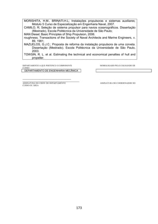 173
MORISHITA, H.M., BRINATI,H.L; Instalações propulsoras e sistemas auxiliares;
Módulo 5 Curso de Especialização em Engenharia Naval, 2007.
CAMILO, R; Seleção de sistema propulsor para navios oceanográficos. Dissertação
(Mestrado). Escola Politécnica da Universidade de São Paulo;
MAN Diesel; Basic Principles of Ship Propulsion, 2006.
roughness. Transactions of the Society of Naval Architects and Marine Engineers, v.
89, 1981;
MAZUELOS, G.J.C.; Proposta de reforma da instalação propulsora de uma corveta.
Dissertação (Mestrado). Escola Politécnica da Universidade de São Paulo,
2003.
TOWSIN, R. L. et al. Estimating the technical and economical penalties of hull and
propeller.
DEPARTAMENTO A QUE PERTENCE O COMPONENTE HOMOLOGADO PELO COLEGIADO DE
CURSO
DEPARTAMENTO DE ENGENHARIA MECÂNICA
_________________________________________
________________________________________________
ASSINATURA DO CHEFE DO DEPARTAMENTO ASSINATURA DO COORDENADOR DO
CURSO OU ÁREA
 