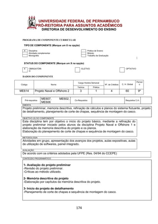 174
UNIVERSIDADE FEDERAL DE PERNAMBUCO
PRÓ-REITORIA PARA ASSUNTOS ACADÊMICOS
DIRETORIA DE DESENVOLVIMENTO DO ENSINO
PROGRAMA DE COMPONENTE CURRICULAR
TIPO DE COMPONENTE (Marque um X na opção)
X Disciplina Prática de Ensino
Atividade complementar Módulo
Monografia Trabalho de Graduação
STATUS DO COMPONENTE (Marque um X na opção)
X OBRIGATÓRI
O
ELETIVO OPTATIVO
DADOS DO COMPONENTE
Código Nome
Carga Horária Semanal
Nº. de Créditos C. H. Global
Períod
o
Teórica Prática
ME614 Projeto Naval e Offshore 2 3 1 4 60 9º
Pré-requisitos
ME607, ME602,
ME606
Co-Requisitos Requisitos C.H.
EMENTA
Projeto preliminar, memoria descritiva, refinação de cálculos e planos do sistema flutuante, projeto
de detalhamento, planejamento de corte de chapas, sequência de montagem do casco.
OBJETIVO (S) DO COMPONENTE
Esta disciplina tem por objetivo o inicio do projeto básico, mediante a refinação do
projeto preliminar iniciado pelos alunos da disciplina Projeto Naval e Offshore 1 e
elaboração da memoria descritiva do projeto e os planos.
Elaboração do planejamento de corte de chapas e sequência de montagem do casco.
METODOLOGIA
Atividades em grupo, apresentação dos avanços dos projetos, aulas expositivas, aulas
de utilização de softwares, painel integrado.
AVALIAÇÃO
De acordo com os critérios adotados pela UFPE (Res. 04/94 do CCEPE)
CONTEÚDO PROGRAMÁTICO
1- Avaliação do projeto preliminar
-Revisão do projeto preliminar.
-Críticas ao método utilizado.
2- Memória descritiva do projeto
-Elaboração por capítulos da memória descritiva do projeto.
3- Inicio do projeto de detalhamento
-Planejamento de corte de chapas e sequência de montagem do casco.
 