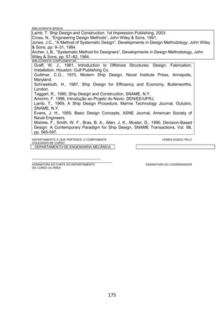 175
BIBLIOGRAFIA BÁSICA
Lamb, T. Ship Design and Construction. 1st Impression Publishing, 2003.
Cross, N., “Engineering Design Methods”, John Wiley & Sons, 1991.
Jones, J.C., “A Method of Systematic Design”, Developments in Design Methodology, John Wiley
& Sons, pp: 9–31, 1984.
Archer, L.B., “Systematic Method for Designers”, Developments in Design Methodology, John
Wiley & Sons, pp: 57–82, 1984.
BIBLIOGRAFIA COMPLEMENTAR
Graff, W. J., 1981, Introduction to Offshore Structures: Design, Fabrication,
Installation, Houston: Gulf Publishing Co.
Guillmer, C.G., 1975, Modern Ship Design, Naval Institute Press, Annapolis,
Maryland.
Schneekluth, H., 1987, Ship Design for Efficiency and Economy, Butterworths,
London.
Taggart, R., 1980, Ship Design and Construction, SNAME, N.Y.
Amorim, F. 1996, Introdução ao Projeto do Navio. DEN/EE/UFRJ.
Lamb, T., 1969, A Ship Design Procedure, Marine Technology Journal, Outubro,
SNAME, N.Y.
Evans, J. H., 1959, Basic Design Concepts, ASNE Journal, American Society of
Naval Engineers.
Mistree, F., Smith, W. F., Bras, B. A., Allen, J. K., Muster, D., 1990, Decision-Based
Design: A Contemporary Paradigm for Ship Design, SNAME Transactions, Vol. 98,
pp. 565-597.
DEPARTAMENTO A QUE PERTENCE O COMPONENTE HOMOLOGADO PELO
COLEGIADO DE CURSO
DEPARTAMENTO DE ENGENHARIA MECÂNICA
_________________________________________
________________________________________________
ASSINATURA DO CHEFE DO DEPARTAMENTO ASSINATURA DO COORDENADOR
DO CURSO OU ÁREA
 
