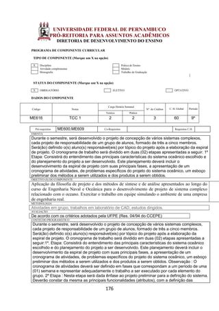 176
UNIVERSIDADE FEDERAL DE PERNAMBUCO
PRÓ-REITORIA PARA ASSUNTOS ACADÊMICOS
DIRETORIA DE DESENVOLVIMENTO DO ENSINO
PROGRAMA DE COMPONENTE CURRICULAR
TIPO DE COMPONENTE (Marque um X na opção)
X Disciplina Prática de Ensino
Atividade complementar Módulo
Monografia Trabalho de Graduação
STATUS DO COMPONENTE (Marque um X na opção)
X OBRIGATÓRIO ELETIVO OPTATIVO
DADOS DO COMPONENTE
Código Nome
Carga Horária Semanal
Nº. de Créditos C. H. Global Período
Teórica Prática
ME616 TCC 1 2 2 3 60 9º
Pré-requisitos ME600,ME609 Co-Requisitos Requisitos C.H.
EMENTA
Durante o semestre, será desenvolvido o projeto de concepção de vários sistemas complexos,
cada projeto de responsabilidade de um grupo de alunos, formado de três a cinco membros.
Será(ão) definido o(s) aluno(s) responsável(eis) por tópico do projeto após a elaboração da espiral
de projeto. O cronograma de trabalho será dividido em duas (02) etapas apresentadas a seguir: 1º
Etapa: Consistirá do entendimento das principais características do sistema oceânico escolhido e
do planejamento do projeto a ser desenvolvido. Este planejamento deverá incluir o
desenvolvimento da espiral de projeto com suas principais fases, a apresentação de um
cronograma de atividades, de problemas específicos do projeto do sistema oceânico, um esboço
preliminar dos métodos a serem utilizados e dos produtos a serem obtidos.
OBJETIVO (S) DO COMPONENTE
Aplicação da filosofia de projeto e dos métodos de síntese e de análise apresentados ao longo do
curso de Engenharia Naval e Oceânica para o desenvolvimento de projeto de sistema complexo
relacionado com o oceano. Exercitar o trabalho em equipe simulando o ambiente de uma empresa
de engenharia real.
METODOLOGIA
Atividades em grupo, trabalhos em laboratório de CAD, estudos dirigidos.
AVALIAÇÃO
De acordo com os critérios adotados pela UFPE (Res. 04/94 do CCEPE)
CONTEÚDO PROGRAMÁTICO
Durante o semestre, será desenvolvido o projeto de concepção de vários sistemas complexos,
cada projeto de responsabilidade de um grupo de alunos, formado de três a cinco membros.
Será(ão) definido o(s) aluno(s) responsável(eis) por tópico do projeto após a elaboração da
espiral de projeto. O cronograma de trabalho será dividido em duas (02) etapas apresentadas a
seguir:1º. Etapa: Consistirá do entendimento das principais características do sistema oceânico
escolhido e do planejamento do projeto a ser desenvolvido. Este planejamento deverá incluir o
desenvolvimento da espiral de projeto com suas principais fases, a apresentação de um
cronograma de atividades, de problemas específicos do projeto do sistema oceânico, um esboço
preliminar dos métodos a serem utilizados e dos produtos a serem obtidos. Observação : O
cronograma de atividades deverá ser definido em fases que correspondam a um período de uma
(01) semana e representar adequadamente o trabalho a ser executado por cada elemento do
grupo. 2º Etapa : Nesta etapa será dada ênfase ao projeto preliminar para a definição do sistema.
Deverão constar da mesma as principais funcionalidades (atributos), com a definição das
 