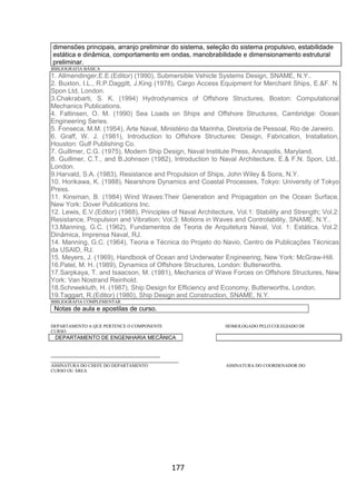 177
dimensões principais, arranjo preliminar do sistema, seleção do sistema propulsivo, estabilidade
estática e dinâmica, comportamento em ondas, manobrabilidade e dimensionamento estrutural
preliminar.
BIBLIOGRAFIA BÁSICA
1. Allmendinger,E.E.(Editor) (1990), Submersible Vehicle Systems Design, SNAME, N.Y..
2. Buxton, I.L., R.P.Daggitt, J.King (1978), Cargo Access Equipment for Merchant Ships, E.&F. N.
Spon Ltd, London.
3.Chakrabarti, S. K. (1994) Hydrodynamics of Offshore Structures, Boston: Computational
Mechanics Publications.
4. Faltinsen, O. M. (1990) Sea Loads on Ships and Offshore Structures, Cambridge: Ocean
Engineering Series.
5. Fonseca, M.M. (1954), Arte Naval, Ministério da Marinha, Diretoria de Pessoal, Rio de Janeiro.
6. Graff, W. J. (1981), Introduction to Offshore Structures: Design, Fabrication, Installation,
Houston: Gulf Publishing Co.
7. Guillmer, C.G. (1975), Modern Ship Design, Naval Institute Press, Annapolis, Maryland.
8. Guillmer, C.T., and B.Johnson (1982), Introduction to Naval Architecture, E.& F.N. Spon, Ltd.,
London.
9.Harvald, S.A. (1983), Resistance and Propulsion of Ships, John Wiley & Sons, N.Y.
10. Horikawa, K. (1988), Nearshore Dynamics and Coastal Processes, Tokyo: University of Tokyo
Press.
11. Kinsman, B. (1984) Wind Waves:Their Generation and Propagation on the Ocean Surface,
New York: Dover Publications Inc.
12. Lewis, E.V.(Editor) (1988), Principles of Naval Architecture, Vol.1: Stability and Strength; Vol.2:
Resistance, Propulsion and Vibration; Vol.3: Motions in Waves and Controlability, SNAME, N.Y..
13.Manning, G.C. (1962), Fundamentos de Teoria de Arquitetura Naval, Vol. 1: Estática, Vol.2:
Dinâmica, Imprensa Naval, RJ.
14. Manning, G.C. (1964), Teoria e Técnica do Projeto do Navio, Centro de Publicações Técnicas
da USAID, RJ.
15. Meyers, J. (1969), Handbook of Ocean and Underwater Engineering, New York: McGraw-Hill.
16.Patel, M. H. (1989), Dynamics of Offshore Structures, London: Butterworths.
17.Sarpkaya, T. and Isaacson, M. (1981), Mechanics of Wave Forces on Offshore Structures, New
York: Van Nostrand Reinhold.
18.Schneekluth, H. (1987), Ship Design for Efficiency and Economy, Butterworths, London.
19.Taggart, R.(Editor) (1980), Ship Design and Construction, SNAME, N.Y.
BIBLIOGRAFIA COMPLEMENTAR
Notas de aula e apostilas de curso.
DEPARTAMENTO A QUE PERTENCE O COMPONENTE HOMOLOGADO PELO COLEGIADO DE
CURSO
DEPARTAMENTO DE ENGENHARIA MECÂNICA
_________________________________________
________________________________________________
ASSINATURA DO CHEFE DO DEPARTAMENTO ASSINATURA DO COORDENADOR DO
CURSO OU ÁREA
 