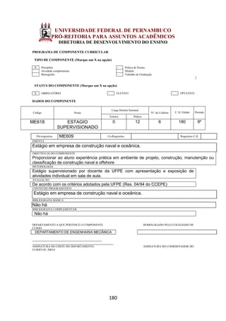 180
UNIVERSIDADE FEDERAL DE PERNAMBUCO
PRÓ-REITORIA PARA ASSUNTOS ACADÊMICOS
DIRETORIA DE DESENVOLVIMENTO DO ENSINO
PROGRAMA DE COMPONENTE CURRICULAR
TIPO DE COMPONENTE (Marque um X na opção)
X Disciplina Prática de Ensino
Atividade complementar Módulo
Monografia Trabalho de Graduação
STATUS DO COMPONENTE (Marque um X na opção)
X OBRIGATÓRIO ELETIVO OPTATIVO
DADOS DO COMPONENTE
Código Nome
Carga Horária Semanal
Nº. de Créditos C. H. Global Período
Teórica Prática
ME618 ESTAGIO
SUPERVISIONADO
0 12 6 180 9º
Pré-requisitos ME609 Co-Requisitos Requisitos C.H.
EMENTA
Estágio em empresa de construção naval e oceânica.
OBJETIVO (S) DO COMPONENTE
Proporcionar ao aluno experiência prática em ambiente de projeto, construção, manutenção ou
classificação de construção naval e offshore
METODOLOGIA
Estágio supervisionado por docente da UFPE com apresentação e exposição de
atividades individual em sala de aula.
AVALIAÇÃO
De acordo com os critérios adotados pela UFPE (Res. 04/94 do CCEPE)
CONTEÚDO PROGRAMÁTICO
Estágio em empresa de construção naval e oceânica.
BIBLIOGRAFIA BÁSICA
Não há
BIBLIOGRAFIA COMPLEMENTAR
Não há
DEPARTAMENTO A QUE PERTENCE O COMPONENTE HOMOLOGADO PELO COLEGIADO DE
CURSO
DEPARTAMENTO DE ENGENHARIA MECÂNICA
_________________________________________
________________________________________________
ASSINATURA DO CHEFE DO DEPARTAMENTO ASSINATURA DO COORDENADOR DO
CURSO OU ÁREA
 