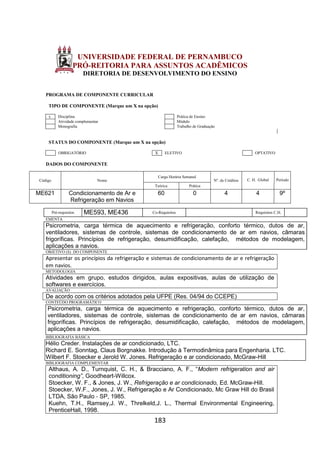 183
UNIVERSIDADE FEDERAL DE PERNAMBUCO
PRÓ-REITORIA PARA ASSUNTOS ACADÊMICOS
DIRETORIA DE DESENVOLVIMENTO DO ENSINO
PROGRAMA DE COMPONENTE CURRICULAR
TIPO DE COMPONENTE (Marque um X na opção)
x Disciplina Prática de Ensino
Atividade complementar Módulo
Monografia Trabalho de Graduação
STATUS DO COMPONENTE (Marque um X na opção)
OBRIGATÓRIO X ELETIVO OPTATIVO
DADOS DO COMPONENTE
Código Nome
Carga Horária Semanal
Nº. de Créditos C. H. Global Período
Teórica Prática
ME621 Condicionamento de Ar e
Refrigeração em Navios
60 0 4 4 9º
Pré-requisitos ME593, ME436 Co-Requisitos Requisitos C.H.
EMENTA
Psicrometria, carga térmica de aquecimento e refrigeração, conforto térmico, dutos de ar,
ventiladores, sistemas de controle, sistemas de condicionamento de ar em navios, câmaras
frigoríficas. Princípios de refrigeração, desumidificação, calefação, métodos de modelagem,
aplicações a navios.
OBJETIVO (S) DO COMPONENTE
Apresentar os princípios da refrigeração e sistemas de condicionamento de ar e refrigeração
em navios.
METODOLOGIA
Atividades em grupo, estudos dirigidos, aulas expositivas, aulas de utilização de
softwares e exercícios.
AVALIAÇÃO
De acordo com os critérios adotados pela UFPE (Res. 04/94 do CCEPE)
CONTEÚDO PROGRAMÁTICO
Psicrometria, carga térmica de aquecimento e refrigeração, conforto térmico, dutos de ar,
ventiladores, sistemas de controle, sistemas de condicionamento de ar em navios, câmaras
frigoríficas. Princípios de refrigeração, desumidificação, calefação, métodos de modelagem,
aplicações a navios.
BIBLIOGRAFIA BÁSICA
Hélio Creder. Instalações de ar condicionado, LTC.
Richard E. Sonntag, Claus Borgnakke. Introdução à Termodinâmica para Engenharia. LTC.
Wilbert F. Stoecker e Jerold W. Jones. Refrigeração e ar condicionado, McGraw-Hill
BIBLIOGRAFIA COMPLEMENTAR
Althaus, A. D., Turnquist, C. H., & Bracciano, A. F., “Modern refrigeration and air
conditioning”, Goodheart-Willcox.
Stoecker, W. F., & Jones, J. W., Refrigeração e ar condicionado, Ed. McGraw-Hill.
Stoecker, W.F., Jones, J. W., Refrigeração e Ar Condicionado, Mc Graw Hill do Brasil
LTDA, São Paulo ‐ SP, 1985.
Kuehn, T.H., Ramsey,J. W., Threlkeld,J. L., Thermal Environmental Engineering,
PrenticeHall, 1998.
 