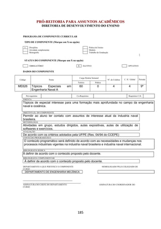 185
PRÓ-REITORIA PARA ASSUNTOS ACADÊMICOS
DIRETORIA DE DESENVOLVIMENTO DO ENSINO
PROGRAMA DE COMPONENTE CURRICULAR
TIPO DE COMPONENTE (Marque um X na opção)
x Disciplina Prática de Ensino
Atividade complementar Módulo
Monografia Trabalho de Graduação
STATUS DO COMPONENTE (Marque um X na opção)
OBRIGATÓRIO X ELETIVO OPTATIVO
DADOS DO COMPONENTE
Código Nome
Carga Horária Semanal
Nº. de Créditos C. H. Global Período
Teórica Prática
ME626 Tópicos Especiais em
Engenharia Naval A
60 0 4 4 9º
Pré-requisitos Co-Requisitos Requisitos C.H.
EMENTA
Tópicos de especial interesse para uma formação mais aprofundada no campo da engenharia
naval e oceânica.
OBJETIVO (S) DO COMPONENTE
Permitir ao aluno ter contato com assuntos de interesse atual da industria naval
brasileira.
METODOLOGIA
Atividades em grupo, estudos dirigidos, aulas expositivas, aulas de utilização de
softwares e exercícios.
AVALIAÇÃO
De acordo com os critérios adotados pela UFPE (Res. 04/94 do CCEPE)
CONTEÚDO PROGRAMÁTICO
O conteúdo programático será definido de acordo com as necessidades e mudanças nos
processos industriais vigentes na industria naval brasileira e industria naval internacional.
BIBLIOGRAFIA BÁSICA
À definir de acordo com o conteúdo proposto pelo docente.
BIBLIOGRAFIA COMPLEMENTAR
À definir de acordo com o conteúdo proposto pelo docente.
DEPARTAMENTO A QUE PERTENCE O COMPONENTE HOMOLOGADO PELO COLEGIADO DE
CURSO
DEPARTAMENTO DE ENGENHARIA MECÂNICA
_________________________________________
________________________________________________
ASSINATURA DO CHEFE DO DEPARTAMENTO ASSINATURA DO COORDENADOR DO
CURSO
 