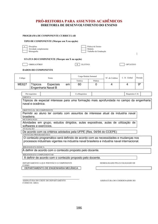 186
PRÓ-REITORIA PARA ASSUNTOS ACADÊMICOS
DIRETORIA DE DESENVOLVIMENTO DO ENSINO
PROGRAMA DE COMPONENTE CURRICULAR
TIPO DE COMPONENTE (Marque um X na opção)
x Disciplina Prática de Ensino
Atividade complementar Módulo
Monografia Trabalho de Graduação
STATUS DO COMPONENTE (Marque um X na opção)
OBRIGATÓRIO X ELETIVO OPTATIVO
DADOS DO COMPONENTE
Código Nome
Carga Horária Semanal
Nº. de Créditos C. H. Global Período
Teórica Prática
ME627 Tópicos Especiais em
Engenharia Naval B
60 0 4 4 9º
Pré-requisitos Co-Requisitos Requisitos C.H.
EMENTA
Tópicos de especial interesse para uma formação mais aprofundada no campo da engenharia
naval e oceânica.
OBJETIVO (S) DO COMPONENTE
Permitir ao aluno ter contato com assuntos de interesse atual da industria naval
brasileira.
METODOLOGIA
Atividades em grupo, estudos dirigidos, aulas expositivas, aulas de utilização de
softwares e exercícios.
AVALIAÇÃO
De acordo com os critérios adotados pela UFPE (Res. 04/94 do CCEPE)
CONTEÚDO PROGRAMÁTICO
O conteúdo programático será definido de acordo com as necessidades e mudanças nos
processos industriais vigentes na industria naval brasileira e industria naval internacional.
BIBLIOGRAFIA BÁSICA
À definir de acordo com o conteúdo proposto pelo docente.
BIBLIOGRAFIA COMPLEMENTAR
À definir de acordo com o conteúdo proposto pelo docente.
DEPARTAMENTO A QUE PERTENCE O COMPONENTE HOMOLOGADO PELO COLEGIADO DE
CURSO
DEPARTAMENTO DE ENGENHARIA MECÂNICA
_________________________________________
________________________________________________
ASSINATURA DO CHEFE DO DEPARTAMENTO ASSINATURA DO COORDENADOR DO
CURSO OU ÁREA
 
