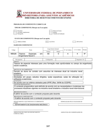 187
UNIVERSIDADE FEDERAL DE PERNAMBUCO
PRÓ-REITORIA PARA ASSUNTOS ACADÊMICOS
DIRETORIA DE DESENVOLVIMENTO DO ENSINO
PROGRAMA DE COMPONENTE CURRICULAR
TIPO DE COMPONENTE (Marque um X na opção)
x Disciplina Prática de Ensino
Atividade complementar Módulo
Monografia Trabalho de Graduação
STATUS DO COMPONENTE (Marque um X na opção)
OBRIGATÓRIO X ELETIVO OPTATIVO
DADOS DO COMPONENTE
Código Nome
Carga Horária Semanal
Nº. de Créditos C. H. Global Período
Teórica Prática
ME628 Tópicos Especiais em
Engenharia Naval C
60 0 4 4 9º
Pré-requisitos Co-Requisitos Requisitos C.H.
EMENTA
Tópicos de especial interesse para uma formação mais aprofundada no campo da engenharia
naval e oceânica.
OBJETIVO (S) DO COMPONENTE
Permitir ao aluno ter contato com assuntos de interesse atual da industria naval
brasileira.
METODOLOGIA
Atividades em grupo, estudos dirigidos, aulas expositivas, aulas de utilização de
softwares e exercícios.
AVALIAÇÃO
De acordo com os critérios adotados pela UFPE (Res. 04/94 do CCEPE)
CONTEÚDO PROGRAMÁTICO
O conteúdo programático será definido de acordo com as necessidades e mudanças nos
processos industriais vigentes na industria naval brasileira e industria naval internacional.
BIBLIOGRAFIA BÁSICA
À definir de acordo com o conteúdo proposto pelo docente.
BIBLIOGRAFIA COMPLEMENTAR
À definir de acordo com o conteúdo proposto pelo docente.
DEPARTAMENTO A QUE PERTENCE O COMPONENTE HOMOLOGADO PELO COLEGIADO DE
CURSO
DEPARTAMENTO DE ENGENHARIA MECÂNICA
_________________________________________
________________________________________________
ASSINATURA DO CHEFE DO DEPARTAMENTO ASSINATURA DO COORDENADOR DO
CURSO OU ÁREA
 