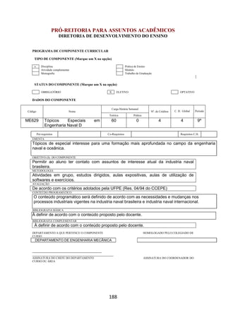 188
PRÓ-REITORIA PARA ASSUNTOS ACADÊMICOS
DIRETORIA DE DESENVOLVIMENTO DO ENSINO
PROGRAMA DE COMPONENTE CURRICULAR
TIPO DE COMPONENTE (Marque um X na opção)
x Disciplina Prática de Ensino
Atividade complementar Módulo
Monografia Trabalho de Graduação
STATUS DO COMPONENTE (Marque um X na opção)
OBRIGATÓRIO X ELETIVO OPTATIVO
DADOS DO COMPONENTE
Código Nome
Carga Horária Semanal
Nº. de Créditos C. H. Global Período
Teórica Prática
ME629 Tópicos Especiais em
Engenharia Naval D
60 0 4 4 9º
Pré-requisitos Co-Requisitos Requisitos C.H.
EMENTA
Tópicos de especial interesse para uma formação mais aprofundada no campo da engenharia
naval e oceânica.
OBJETIVO (S) DO COMPONENTE
Permitir ao aluno ter contato com assuntos de interesse atual da industria naval
brasileira.
METODOLOGIA
Atividades em grupo, estudos dirigidos, aulas expositivas, aulas de utilização de
softwares e exercícios.
AVALIAÇÃO
De acordo com os critérios adotados pela UFPE (Res. 04/94 do CCEPE)
CONTEÚDO PROGRAMÁTICO
O conteúdo programático será definido de acordo com as necessidades e mudanças nos
processos industriais vigentes na industria naval brasileira e industria naval internacional.
BIBLIOGRAFIA BÁSICA
À definir de acordo com o conteúdo proposto pelo docente.
BIBLIOGRAFIA COMPLEMENTAR
À definir de acordo com o conteúdo proposto pelo docente.
DEPARTAMENTO A QUE PERTENCE O COMPONENTE HOMOLOGADO PELO COLEGIADO DE
CURSO
DEPARTAMENTO DE ENGENHARIA MECÂNICA
_________________________________________
________________________________________________
ASSINATURA DO CHEFE DO DEPARTAMENTO ASSINATURA DO COORDENADOR DO
CURSO OU ÁREA
 
