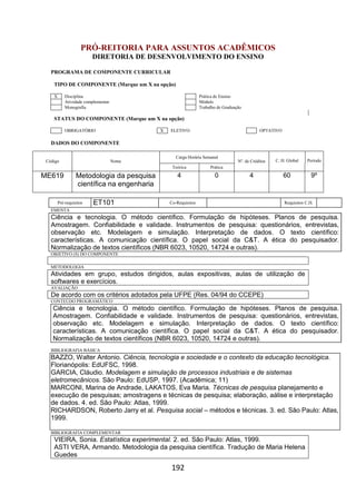 192
PRÓ-REITORIA PARA ASSUNTOS ACADÊMICOS
DIRETORIA DE DESENVOLVIMENTO DO ENSINO
PROGRAMA DE COMPONENTE CURRICULAR
TIPO DE COMPONENTE (Marque um X na opção)
X Disciplina Prática de Ensino
Atividade complementar Módulo
Monografia Trabalho de Graduação
STATUS DO COMPONENTE (Marque um X na opção)
OBRIGATÓRIO X ELETIVO OPTATIVO
DADOS DO COMPONENTE
Código Nome
Carga Horária Semanal
Nº. de Créditos C. H. Global Período
Teórica Prática
ME619 Metodologia da pesquisa
científica na engenharia
4 0 4 60 9º
Pré-requisitos ET101 Co-Requisitos Requisitos C.H.
EMENTA
Ciência e tecnologia. O método científico. Formulação de hipóteses. Planos de pesquisa.
Amostragem. Confiabilidade e validade. Instrumentos de pesquisa: questionários, entrevistas,
observação etc. Modelagem e simulação. Interpretação de dados. O texto científico:
características. A comunicação científica. O papel social da C&T. A ética do pesquisador.
Normalização de textos científicos (NBR 6023, 10520, 14724 e outras).
OBJETIVO (S) DO COMPONENTE
METODOLOGIA
Atividades em grupo, estudos dirigidos, aulas expositivas, aulas de utilização de
softwares e exercícios.
AVALIAÇÃO
De acordo com os critérios adotados pela UFPE (Res. 04/94 do CCEPE)
CONTEÚDO PROGRAMÁTICO
Ciência e tecnologia. O método científico. Formulação de hipóteses. Planos de pesquisa.
Amostragem. Confiabilidade e validade. Instrumentos de pesquisa: questionários, entrevistas,
observação etc. Modelagem e simulação. Interpretação de dados. O texto científico:
características. A comunicação científica. O papel social da C&T. A ética do pesquisador.
Normalização de textos científicos (NBR 6023, 10520, 14724 e outras).
BIBLIOGRAFIA BÁSICA
BAZZO, Walter Antonio. Ciência, tecnologia e sociedade e o contexto da educação tecnológica.
Florianópolis: EdUFSC, 1998.
GARCIA, Cláudio. Modelagem e simulação de processos industriais e de sistemas
eletromecânicos. São Paulo: EdUSP, 1997. (Acadêmica; 11)
MARCONI, Marina de Andrade, LAKATOS, Eva Maria. Técnicas de pesquisa planejamento e
execução de pesquisas; amostragens e técnicas de pesquisa; elaboração, aálise e interpretação
de dados. 4. ed. São Paulo: Atlas, 1999.
RICHARDSON, Roberto Jarry et al. Pesquisa social – métodos e técnicas. 3. ed. São Paulo: Atlas,
1999.
BIBLIOGRAFIA COMPLEMENTAR
VIEIRA, Sonia. Estatística experimental. 2. ed. São Paulo: Atlas, 1999.
ASTI VERA, Armando. Metodologia da pesquisa científica. Tradução de Maria Helena
Guedes
 