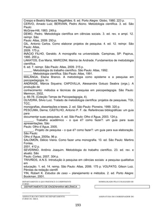 193
Crespo e Beatriz Marques Magalhães. 6. ed. Porto Alegre: Globo, 1980. 223 p.
CERVO, Amado Luiz; BERVIAN, Pedro Alcino. Metodologia científica. 3. ed. São
Paulo:
McGraw-Hill, 1983. 249 p.
DEMO, Pedro. Metodologia científica em ciências sociais. 3. ed. rev. e ampl. 12.
reimpr. São
Paulo: Atlas, 2009. 293 p.
GIL, Antonio Carlos. Como elaborar projetos de pesquisa. 4. ed. 12. reimpr. São
Paulo: Atlas,
2009. 175 p.
INÁCIO FILHO, Geraldo. A monografia na universidade. Campinas, SP: Papirus,
1995. 200 p.
LAKATOS, Eva Maria; MARCONI, Marina de Andrade. Fundamentos de metodologia
científica.
6. ed. 7. reimpr. São Paulo: Atlas, 2009. 315 p.
_____. Metodologia do trabalho científico. São Paulo: Atlas, 1992.
_____. Metodologia científica. São Paulo: Atlas, 1991.
MALANGA, Eliana Branco. A metodologia como episteme e a pesquisa em
psicopedagogia. In:
ANDRADE, Márcia Siqueira; CAPOVILLA, Alessandra Gotuzo Seabra (orgs.). A
produção de
conhecimento: métodos e técnicas de pesquisa em psicopedagogia. São Paulo:
Memnon, 2002,
p. 66-78. (Coleção Temas de Psicopedagogia, 4).
OLIVEIRA, Silvio Luiz. Tratado de metodologia científica: projetos de pesquisas, TGI,
TCC,
monografias, dissertações e teses. 2. ed. São Paulo: Pioneira, 1999. 320 p.
PESCUMA, Derna; CASTILHO, Antonio P. F. de. Referências bibliográficas: um guia
para
documentar suas pesquisas. 4. ed. São Paulo: Olho d´Água, 2003. 124 p.
______. Trabalho acadêmico - o que é? como fazer?: um guia para suas
apresentações. São
Paulo: Olho d´Água, 2005.
______. Projeto de pesquisa - o que é? como fazer?: um guia para sua elaboração.
São Paulo:
Olho d´Água, 2005a. 96 p.
SALOMON, Délcio Vieira. Como fazer uma monografia. 10. ed. São Paulo: Martins
Fontes,
2001. 412 p.
SEVERINO, Antônio Joaquim. Metodologia do trabalho científico. 23. ed. rev. e
atualiz. São
Paulo: Cortez, 2007. 304 p.
TRIVIÑOS, A.N.S. Introdução à pesquisa em ciências sociais: a pesquisa qualitativa
em
educação. 1. ed. 14. reimp. São Paulo: Atlas, 2006. 175 p. VOLPATO, Gilson Luiz.
Pérolas da redação científi
YIN, Robert K. Estudos de caso – planejamento e métodos. 2. ed. Porto Alegre:
Bookman, 2001.
DEPARTAMENTO A QUE PERTENCE O COMPONENTE HOMOLOGADO PELO COLEGIADO DE
CURSO
DEPARTAMENTO DE ENGENHARIA MECÂNICA
_________________________________________
________________________________________________
ASSINATURA DO CHEFE DO DEPARTAMENTO ASSINATURA DO COORDENADOR DO
CURSO OU ÁREA
 