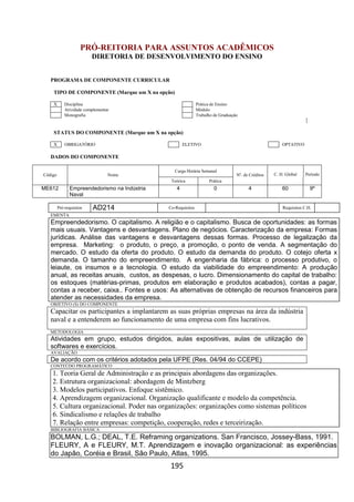 195
PRÓ-REITORIA PARA ASSUNTOS ACADÊMICOS
DIRETORIA DE DESENVOLVIMENTO DO ENSINO
PROGRAMA DE COMPONENTE CURRICULAR
TIPO DE COMPONENTE (Marque um X na opção)
X Disciplina Prática de Ensino
Atividade complementar Módulo
Monografia Trabalho de Graduação
STATUS DO COMPONENTE (Marque um X na opção)
X OBRIGATÓRIO ELETIVO OPTATIVO
DADOS DO COMPONENTE
Código Nome
Carga Horária Semanal
Nº. de Créditos C. H. Global Período
Teórica Prática
ME612 Empreendedorismo na Indústria
Naval
4 0 4 60 9º
Pré-requisitos AD214 Co-Requisitos Requisitos C.H.
EMENTA
Empreendedorismo. O capitalismo. A religião e o capitalismo. Busca de oportunidades: as formas
mais usuais. Vantagens e desvantagens. Plano de negócios. Caracterização da empresa: Formas
jurídicas. Análise das vantagens e desvantagens dessas formas. Processo de legalização da
empresa. Marketing: o produto, o preço, a promoção, o ponto de venda. A segmentação do
mercado. O estudo da oferta do produto. O estudo da demanda do produto. O cotejo oferta x
demanda. O tamanho do empreendimento. A engenharia da fábrica: o processo produtivo, o
leiaute, os insumos e a tecnologia. O estudo da viabilidade do empreendimento: A produção
anual, as receitas anuais, custos, as despesas, o lucro. Dimensionamento do capital de trabalho:
os estoques (matérias-primas, produtos em elaboração e produtos acabados), contas a pagar,
contas a receber, caixa.. Fontes e usos: As alternativas de obtenção de recursos financeiros para
atender as necessidades da empresa.
OBJETIVO (S) DO COMPONENTE
Capacitar os participantes a implantarem as suas próprias empresas na área da indústria
naval e a entenderem ao funcionamento de uma empresa com fins lucrativos.
METODOLOGIA
Atividades em grupo, estudos dirigidos, aulas expositivas, aulas de utilização de
softwares e exercícios.
AVALIAÇÃO
De acordo com os critérios adotados pela UFPE (Res. 04/94 do CCEPE)
CONTEÚDO PROGRAMÁTICO
1. Teoria Geral de Administração e as principais abordagens das organizações.
2. Estrutura organizacional: abordagem de Mintzberg
3. Modelos participativos. Enfoque sistêmico.
4. Aprendizagem organizacional. Organização qualificante e modelo da competência.
5. Cultura organizacional. Poder nas organizações: organizações como sistemas políticos
6. Sindicalismo e relações de trabalho
7. Relação entre empresas: competição, cooperação, redes e terceirização.
BIBLIOGRAFIA BÁSICA
BOLMAN, L.G.; DEAL, T.E. Reframing organizations. San Francisco, Jossey-Bass, 1991.
FLEURY, A e FLEURY, M.T. Aprendizagem e inovação organizacional: as experiências
do Japão, Coréia e Brasil, São Paulo, Atlas, 1995.
 