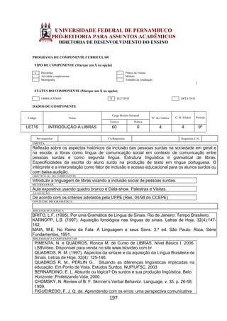 197
UNIVERSIDADE FEDERAL DE PERNAMBUCO
PRÓ-REITORIA PARA ASSUNTOS ACADÊMICOS
DIRETORIA DE DESENVOLVIMENTO DO ENSINO
PROGRAMA DE COMPONENTE CURRICULAR
TIPO DE COMPONENTE (Marque um X na opção)
x Disciplina Prática de Ensino
Atividade complementar Módulo
Monografia Trabalho de Graduação
STATUS DO COMPONENTE (Marque um X na opção)
OBRIGATÓRIO X ELETIVO OPTATIVO
DADOS DO COMPONENTE
Código Nome
Carga Horária Semanal
Nº. de Créditos C. H. Global Período
Teórica Prática
LE716 INTRODUÇÃO À LIBRAS 60 0 4 4 9º
Pré-requisitos Co-Requisitos Requisitos C.H.
EMENTA
Reflexão sobre os aspectos históricos da inclusão das pessoas surdas na sociedade em geral e
na escola; a libras como língua de comunicação social em contexto de comunicação entre
pessoas surdas e como segunda língua. Estrutura linguística e gramatical de libras.
Especificidades da escrita do aluno surdo na produção de texto em língua portuguesa. O
intérprete e a interpretação como fator de inclusão e acesso educacional para os alunos surdos ou
com baixa audição.
OBJETIVO (S) DO COMPONENTE
Introduzir a linguagem de libras visando a inclusão social de pessoas surdas.
METODOLOGIA
Aula expositiva usando quadro branco e Data-show. Palestras e Visitas.
AVALIAÇÃO
De acordo com os critérios adotados pela UFPE (Res. 04/94 do CCEPE)
CONTEÚDO PROGRAMÁTICO
BIBLIOGRAFIA BÁSICA
BRITO, L.F. (1995). Por uma Gramática de Língua de Sinais. Rio de Janeiro: Tempo Brasileiro.
KARNOPP, L.B. (1997). Aquisição fonológica nas línguas de sinais. Letras de Hoje, 32(4):147-
162.
MAIA, M.E. No Reino da Fala: A Linguagem e seus Sons. 3.ª ed. São Paulo: Ática, Série
Fundamentos, 1991.
BIBLIOGRAFIA COMPLEMENTAR
PIMENTA, N. e QUADROS, Ronice M. de Curso de LIBRAS. Nível Básico I. 2006.
LSBVídeo. Disponível para venda no site www.lsbvideo.com.br
QUADROS, R. M. (1997). Aspectos da sintaxe e da aquisição da Língua Brasileira de
Sinais. Letras de Hoje, 32(4): 125-146.
QUADROS R. M., PERLIN G., Situando as diferenças lingüísticas implicadas na
educação. Em Ponto de Vista. Estudos Surdos. NUP/UFSC. 2003
BERNARDINO, E. L. Absurdo ou lógica? Os surdos e sua produção lingüística. Belo
Horizonte: Profetizando Vida, 2000.
CHOMSKY, N. Review of B. F. Skinner’s Verbal Behavior. Language, v. 35, p. 26-58,
1959.
FIGUEIREDO, F. J. Q. de. Aprendendo com os erros: uma perspectiva comunicativa
 