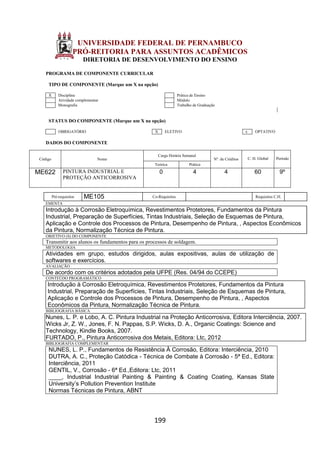 199
UNIVERSIDADE FEDERAL DE PERNAMBUCO
PRÓ-REITORIA PARA ASSUNTOS ACADÊMICOS
DIRETORIA DE DESENVOLVIMENTO DO ENSINO
PROGRAMA DE COMPONENTE CURRICULAR
TIPO DE COMPONENTE (Marque um X na opção)
X Disciplina Prática de Ensino
Atividade complementar Módulo
Monografia Trabalho de Graduação
STATUS DO COMPONENTE (Marque um X na opção)
OBRIGATÓRIO X ELETIVO x OPTATIVO
DADOS DO COMPONENTE
Código Nome
Carga Horária Semanal
Nº. de Créditos C. H. Global Período
Teórica Prática
ME622 PINTURA INDUSTRIAL E
PROTEÇÃO ANTICORROSIVA
0 4 4 60 9º
Pré-requisitos ME105 Co-Requisitos Requisitos C.H.
EMENTA
Introdução à Corrosão Eletroquímica, Revestimentos Protetores, Fundamentos da Pintura
Industrial, Preparação de Superfícies, Tintas Industriais, Seleção de Esquemas de Pintura,
Aplicação e Controle dos Processos de Pintura, Desempenho de Pintura, , Aspectos Econômicos
da Pintura, Normalização Técnica de Pintura.
OBJETIVO (S) DO COMPONENTE
Transmitir aos alunos os fundamentos para os processos de soldagem.
METODOLOGIA
Atividades em grupo, estudos dirigidos, aulas expositivas, aulas de utilização de
softwares e exercícios.
AVALIAÇÃO
De acordo com os critérios adotados pela UFPE (Res. 04/94 do CCEPE)
CONTEÚDO PROGRAMÁTICO
Introdução à Corrosão Eletroquímica, Revestimentos Protetores, Fundamentos da Pintura
Industrial, Preparação de Superfícies, Tintas Industriais, Seleção de Esquemas de Pintura,
Aplicação e Controle dos Processos de Pintura, Desempenho de Pintura, , Aspectos
Econômicos da Pintura, Normalização Técnica de Pintura.
BIBLIOGRAFIA BÁSICA
Nunes, L. P. e Lobo, A. C. Pintura Industrial na Proteção Anticorrosiva, Editora Interciência, 2007.
Wicks Jr, Z. W., Jones, F. N. Pappas, S.P. Wicks, D. A., Organic Coatings: Science and
Technology, Kindle Books, 2007.
FURTADO, P., Pintura Anticorrosiva dos Metais, Editora: Ltc, 2012
BIBLIOGRAFIA COMPLEMENTAR
NUNES, L. P., Fundamentos de Resistência À Corrosão, Editora: Interciência, 2010
DUTRA, A. C., Proteção Catódica - Técnica de Combate à Corrosão - 5ª Ed., Editora:
Interciência, 2011
GENTIL, V., Corrosão - 6ª Ed.,Editora: Ltc, 2011
____, Industrial Industrial Painting & Painting & Coating Coating, Kansas State
University’s Pollution Prevention Institute
Normas Técnicas de Pintura, ABNT
 