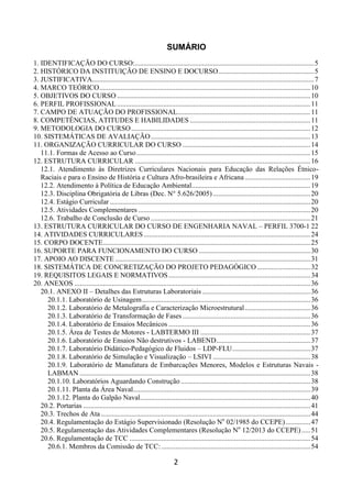 2
SUMÁRIO
1. IDENTIFICAÇÃO DO CURSO:.....................................................................................................5
2. HISTÓRICO DA INSTITUIÇÃO DE ENSINO E DOCURSO......................................................5
3. JUSTIFICATIVA.............................................................................................................................7
4. MARCO TEÓRICO.......................................................................................................................10
5. OBJETIVOS DO CURSO .............................................................................................................10
6. PERFIL PROFISSIONAL.............................................................................................................11
7. CAMPO DE ATUAÇÃO DO PROFISSIONAL...........................................................................11
8. COMPETÊNCIAS, ATITUDES E HABILIDADES ....................................................................11
9. METODOLOGIA DO CURSO.....................................................................................................12
10. SISTEMÁTICAS DE AVALIAÇÃO..........................................................................................13
11. ORGANIZAÇÃO CURRICULAR DO CURSO ........................................................................14
11.1. Formas de Acesso ao Curso..................................................................................................15
12. ESTRUTURA CURRICULAR ...................................................................................................16
12.1. Atendimento às Diretrizes Curriculares Nacionais para Educação das Relações Étnico-
Raciais e para o Ensino de História e Cultura Afro-brasileira e Africana .....................................19
12.2. Atendimento à Política de Educação Ambiental...................................................................19
12.3. Disciplina Obrigatória de Libras (Dec. N° 5.626/2005).......................................................20
12.4. Estágio Curricular .................................................................................................................20
12.5. Atividades Complementares .................................................................................................20
12.6. Trabalho de Conclusão de Curso ..........................................................................................21
13. ESTRUTURA CURRICULAR DO CURSO DE ENGENHARIA NAVAL – PERFIL 3700-1 22
14. ATIVIDADES CURRICULARES..............................................................................................24
15. CORPO DOCENTE.....................................................................................................................25
16. SUPORTE PARA FUNCIONAMENTO DO CURSO ...............................................................30
17. APOIO AO DISCENTE ..............................................................................................................31
18. SISTEMÁTICA DE CONCRETIZAÇÃO DO PROJETO PEDAGÓGICO ..............................32
19. REQUISITOS LEGAIS E NORMATIVOS................................................................................34
20. ANEXOS .....................................................................................................................................36
20.1. ANEXO II – Detalhes das Estruturas Laboratoriais .............................................................36
20.1.1. Laboratório de Usinagem...............................................................................................36
20.1.2. Laboratório de Metalografia e Caracterização Microestrutural.....................................36
20.1.3. Laboratório de Transformação de Fases ........................................................................36
20.1.4. Laboratório de Ensaios Mecânicos ................................................................................36
20.1.5. Área de Testes de Motores - LABTERMO III ..............................................................37
20.1.6. Laboratório de Ensaios Não destrutivos - LABEND.....................................................37
20.1.7. Laboratório Didático-Pedagógico de Fluidos – LDP-FLU............................................37
20.1.8. Laboratório de Simulação e Visualização – LSIVI .......................................................38
20.1.9. Laboratório de Manufatura de Embarcações Menores, Modelos e Estruturas Navais -
LABMAN ..................................................................................................................................38
20.1.10. Laboratórios Aguardando Construção .........................................................................38
20.1.11. Planta da Área Naval....................................................................................................39
20.1.12. Planta do Galpão Naval................................................................................................40
20.2. Portarias ................................................................................................................................41
20.3. Trechos de Ata ......................................................................................................................44
20.4. Regulamentação do Estágio Supervisionado (Resolução No
02/1985 do CCEPE)..............47
20.5. Regulamentação das Atividades Complementares (Resolução No
12/2013 do CCEPE).....51
20.6. Regulamentação de TCC ......................................................................................................54
20.6.1. Membros da Comissão de TCC:....................................................................................54
 