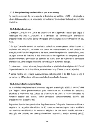 20
12.3. Disciplina Obrigatória de Libras (Dec. N° 5.626/2005)
Na matriz curricular do curso consta a disciplina obrigatória, LE176 – Introdução a
Libras. O Corpo discente é informado periodicamente da disponibilidade da referida
disciplina.
12.4. Estágio Curricular
O Estágio Curricular no Curso de Graduação em Engenharia Naval que segue a
Resolução 02/1985 CCEPE/UFPE é a atividade de aprendizagem profissional
proporcionada aos alunos pela participação em situações reais de trabalho em seu
meio.
O Estágio Curricular deverá ser realizado pelo aluno em empresas, universidades ou
institutos de pesquisa, atuantes nas áreas de conhecimento e nos campos de
atuação profissional da Engenharia de Nava, devendo reproduzir, para o aluno, uma
situação similar de trabalho à dos profissionais de engenharia da empresa, porém
devendo manter a prioridade de permitir ao aluno, além da vivência das atividades
profissionais, uma relação de ensino aprendizagem durante o estágio.
O documento com as informações gerais sobre a atividade de estágio na UFPE está
disponível no site da Universidade, no endereço: http://www.proacad.ufpe.br/.
A carga horária de estágio supervisionado (obrigatório) é de 180 horas e ele é
cumprido no 10º período letivo ou período de conclusão de curso.
12.5. Atividades Complementares
As atividades complementares do curso seguem a resolução 12/2013 CCEPE/UFPE
que dispõe sobre procedimentos para creditação de atividades de pesquisa,
extensão e monitoria nos Cursos de Graduação da UFPE e serão creditadas no
histórico escolar dos alunos, como atividades complementares, através dos
procedimentos especificados.
Segundo a Resolução supracitada e Regulamento do Colegiado, deve-se considerar a
exigência de carga horária mínima de 30 horas por semestre para que a atividade
seja creditada no histórico do aluno e a exigência de que tenha havido, durante a
execução do projeto, um acompanhamento sistemático dos(s) aluno(s) pelo(s)
 
