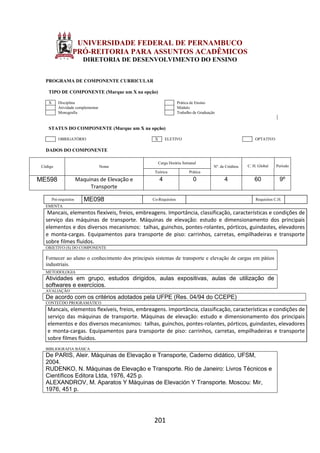 201
UNIVERSIDADE FEDERAL DE PERNAMBUCO
PRÓ-REITORIA PARA ASSUNTOS ACADÊMICOS
DIRETORIA DE DESENVOLVIMENTO DO ENSINO
PROGRAMA DE COMPONENTE CURRICULAR
TIPO DE COMPONENTE (Marque um X na opção)
X Disciplina Prática de Ensino
Atividade complementar Módulo
Monografia Trabalho de Graduação
STATUS DO COMPONENTE (Marque um X na opção)
OBRIGATÓRIO X ELETIVO OPTATIVO
DADOS DO COMPONENTE
Código Nome
Carga Horária Semanal
Nº. de Créditos C. H. Global Período
Teórica Prática
ME598 Maquinas de Elevação e
Transporte
4 0 4 60 9º
Pré-requisitos ME098 Co-Requisitos Requisitos C.H.
EMENTA
Mancais, elementos flexíveis, freios, embreagens. Importância, classificação, características e condições de
serviço das máquinas de transporte. Máquinas de elevação: estudo e dimensionamento dos principais
elementos e dos diversos mecanismos: talhas, guinchos, pontes-rolantes, pórticos, guindastes, elevadores
e monta-cargas. Equipamentos para transporte de piso: carrinhos, carretas, empilhadeiras e transporte
sobre filmes fluidos.
OBJETIVO (S) DO COMPONENTE
Fornecer ao aluno o conhecimento dos principais sistemas de transporte e elevação de cargas em pátios
industriais.
METODOLOGIA
Atividades em grupo, estudos dirigidos, aulas expositivas, aulas de utilização de
softwares e exercícios.
AVALIAÇÃO
De acordo com os critérios adotados pela UFPE (Res. 04/94 do CCEPE)
CONTEÚDO PROGRAMÁTICO
Mancais, elementos flexíveis, freios, embreagens. Importância, classificação, características e condições de
serviço das máquinas de transporte. Máquinas de elevação: estudo e dimensionamento dos principais
elementos e dos diversos mecanismos: talhas, guinchos, pontes-rolantes, pórticos, guindastes, elevadores
e monta-cargas. Equipamentos para transporte de piso: carrinhos, carretas, empilhadeiras e transporte
sobre filmes fluidos.
BIBLIOGRAFIA BÁSICA
De PARIS, Aleir. Máquinas de Elevação e Transporte, Caderno didático, UFSM,
2004.
RUDENKO, N. Máquinas de Elevação e Transporte. Rio de Janeiro: Livros Técnicos e
Científicos Editora Ltda, 1976, 425 p.
ALEXANDROV, M. Aparatos Y Máquinas de Elevación Y Transporte. Moscou: Mir,
1976, 451 p.
 