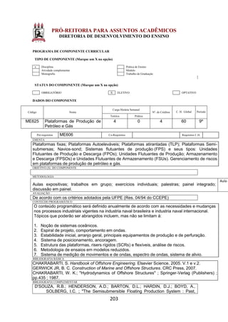 203
PRÓ-REITORIA PARA ASSUNTOS ACADÊMICOS
DIRETORIA DE DESENVOLVIMENTO DO ENSINO
PROGRAMA DE COMPONENTE CURRICULAR
TIPO DE COMPONENTE (Marque um X na opção)
x Disciplina Prática de Ensino
Atividade complementar Módulo
Monografia Trabalho de Graduação
STATUS DO COMPONENTE (Marque um X na opção)
OBRIGATÓRIO X ELETIVO OPTATIVO
DADOS DO COMPONENTE
Código Nome
Carga Horária Semanal
Nº. de Créditos C. H. Global Período
Teórica Prática
ME625 Plataformas de Produção de
Petróleo e Gás
4 0 4 60 9º
Pré-requisitos ME606 Co-Requisitos Requisitos C.H.
EMENTA
Plataformas fixas; Plataformas Autoeleváveis; Plataformas atirantadas (TLP); Plataformas Semi-
submersas; Navios-sond; Sistemas flutuantes de produção (FPS) e seus tipos: Unidades
Flutuantes de Produção e Descarga (FPOs); Unidades Flutuantes de Produção; Armazenamento
e Descarga (FPSOs) e Unidades Flutuantes de Armazenamento (FSUs). Gerenciamento de riscos
em plataformas de produção de petróleo e gás.
OBJETIVO (S) DO COMPONENTE
METODOLOGIA
Aulas expositivas; trabalhos em grupo; exercícios individuais; palestras; painel integrado;
discussão em painel.
Aula e
AVALIAÇÃO
De acordo com os critérios adotados pela UFPE (Res. 04/94 do CCEPE)
CONTEÚDO PROGRAMÁTICO
O conteúdo programático será definido anualmente de acordo com as necessidades e mudanças
nos processos industriais vigentes na industria naval brasileira e industria naval internacional.
Tópicos que poderão ser abrangidos incluem, mas não se limitam á:
1. Noção de sistemas oceânicos.
2. Espiral de projeto, comportamento em ondas.
3. Estabilidade inicial, arranjo geral, principais equipamentos de produção e de perfuração.
4. Sistema de posicionamento, ancoragem.
5. Estrutura das plataformas, risers rígidos (SCRs) e flexíveis, análise de riscos.
6. Metodologia de ensaios em modelos reduzidos.
7. Sistema de medição de movimentos e de ondas, espectro de ondas, sistema de alivio.
BIBLIOGRAFIA BÁSICA
CHAKRABARTI, S. Handbook of Offshore Engineering. Elsevier Science, 2005. V.1 e v.2.
GERWICK JR, B. C. Construction of Marine and Offshore Structures. CRC Press, 2007.
CHAKRABARTI, W. K.; "Hydrodynamics of Offshore Structures" ; Springer-Verlag (Publishers) ;
pp.435 ; 1987.
BIBLIOGRAFIA COMPLEMENTAR
D'SOUZA, R.B.; HENDERSON, A.D.; BARTON, D.L.; HARDIN, D.J.; BOYD, A.,
SOLBERG, I.C. ; "The Semisubmersible Floating Production System : Past,
 