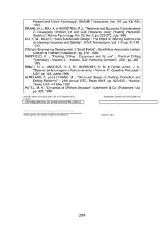 204
Present and Future Technology"; SNAME Transactions, Vol. 101, pp. 437-484,
1993.
DRAKE, W.J.; RAJ, A. e RAWSTRON, P.J.; "Technical and Economic Considerations
in Developing Offshore Oil and Gas Prospects Using Floating Production
Systems"; Marine Technology, Vol. 23, No. 3, pp. 253-270, July 1986.
OO, K. M., MILLER, "Semi-Submersible Design : The Effect of Differing Geome-tries
on Heaving Response and Stability" ; RINA Transactions; Vol. 119; pp. 97-119 ;
1977.
Offshore Engineering Development of Small Fields" ; Goodfellow Associates Limited,
Graham & Trotman (Publishers) ; pp. 278 ; 1986.
SHEFFIELD, R. ; "Floating Drilling : Equipment and Its use" ; Practical Drilling
Technology - Volume 2 ; Houston, Gulf Publishing Company, USA ; pp. 257 ;
1980.
BINATI, H. L.; ANDRADE, B. L. R.; MORISHITA, H. M. e Ferrari Junior, J. A.,
"Sistema de Ancoragem e Posicionamento - Volume 1", Convênio Petrobrás -
USP, pp. 124, Junho 1995
ALMELAND, B. and LEFRANC, M. ; "Structural Design of Floating Production and
Drilling Platforms" ; 24th Annual OTC, Paper 6944, pp. 629-633 ; Houston,
Texas, USA, 4-7 May 1992.
PATEL, M. H., "Dynamics of Offshore Structure" Butterworth & Co. (Publishers) Ltd,
pp. 402, 1989.
DEPARTAMENTO A QUE PERTENCE O COMPONENTE HOMOLOGADO PELO COLEGIADO DE
CURSO
DEPARTAMENTO DE ENGENHARIA MECÂNICA
_________________________________________
________________________________________________
ASSINATURA DO CHEFE DO DEPARTAMENTO ASSINATURA
 
